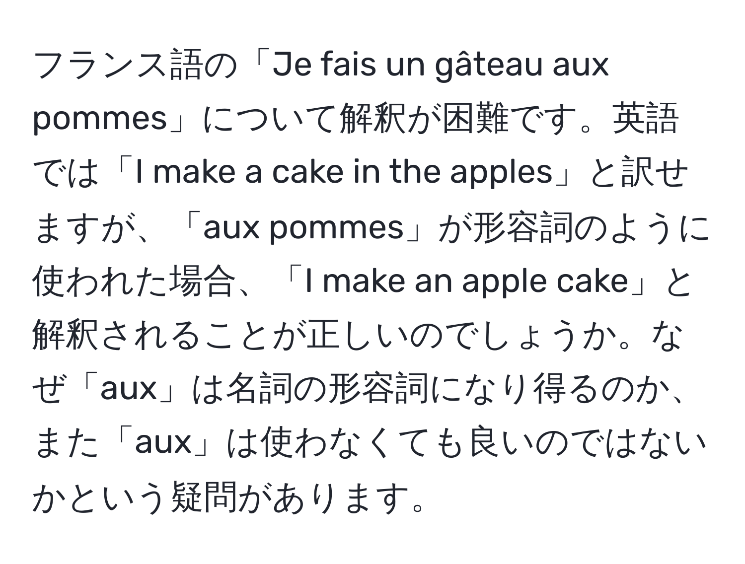 フランス語の「Je fais un gâteau aux pommes」について解釈が困難です。英語では「I make a cake in the apples」と訳せますが、「aux pommes」が形容詞のように使われた場合、「I make an apple cake」と解釈されることが正しいのでしょうか。なぜ「aux」は名詞の形容詞になり得るのか、また「aux」は使わなくても良いのではないかという疑問があります。