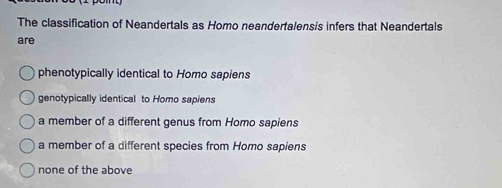 The classification of Neandertals as Homo neandertalensis infers that Neandertals
are
phenotypically identical to Homo sapiens
genotypically identical to Homo sapiens
a member of a different genus from Homo sapiens
a member of a different species from Homo sapiens
none of the above