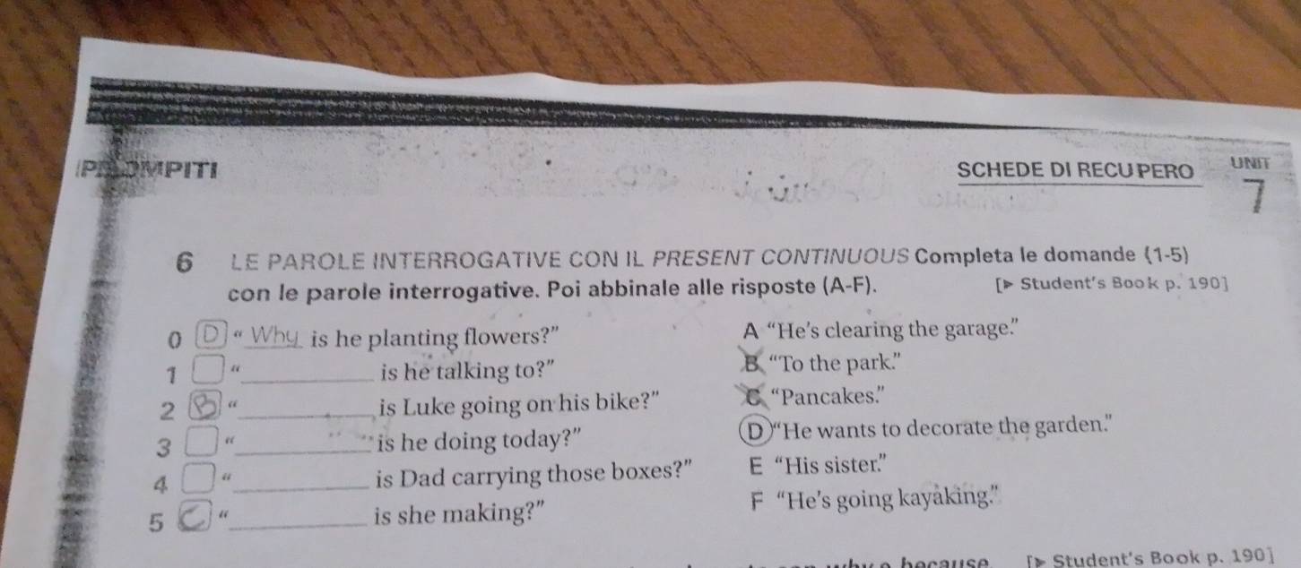 POMPITI SCHEDE DI RECU PERO UNIT
6 LE PAROLE INTERROGATIVE CON IL PRESENT CONTINUOUS Completa le domande (1-5
con le parole interrogative. Poi abbinale alle risposte (A-F). [▶ Student's Book p. 190]
1 “_ is he planting flowers?” A “He’s clearing the garage”
1 “_ is he talking to?” B “To the park”
2 4_ is Luke going on his bike?" C “Pancakes”
3 “_ is he doing today?” D “He wants to decorate the garden.”
4 “_
is Dad carrying those boxes?" E “His sister.”
5 “_ is she making?” F “He’s going kayaking”
[ Student's Book p. 190 ]