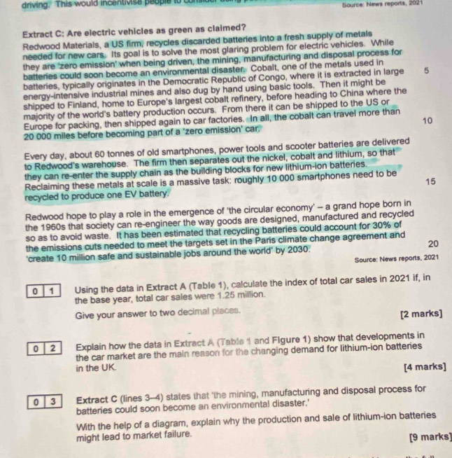 driving. This would incentivise people to consi Source: News reports, 2021
Extract C: Are electric vehicles as green as claimed?
Redwood Materials, a US firm, recycles discarded batteries into a fresh supply of metals
needed for new cars. Its goal is to solve the most glaring problem for electric vehicles. While
they are 'zero emission' when being driven, the mining, manufacturing and disposal process for
batteries could soon become an environmental disaster. Cobalt, one of the metals used in
batteries, typically originates in the Democratic Republic of Congo, where it is extracted in large 5
energy-intensive industrial mines and also dug by hand using basic tools. Then it might be
shipped to Finland, home to Europe's largest cobalt refinery, before heading to China where the
majority of the world's battery production occurs. From there it can be shipped to the US or
Europe for packing, then shipped again to car factories. In all, the cobalt can travel more than
10
20 000 miles before becoming part of a 'zero emission' car.
Every day, about 60 tonnes of old smartphones, power tools and scooter batteries are delivered
to Redwood's warehouse. The firm then separates out the nickel, cobalt and lithium, so that
they can re-enter the supply chain as the building blocks for new lithium-ion batteries.
15
Reclaiming these metals at scale is a massive task: roughly 10 000 smartphones need to be
recycled to produce one EV battery.
Redwood hope to play a role in the emergence of 'the circular economy' - a grand hope born in
the 1960s that society can re-engineer the way goods are designed, manufactured and recycled
so as to avoid waste. It has been estimated that recycling batteries could account for 30% of
the emissions cuts needed to meet the targets set in the Paris climate change agreement and
20
'create 10 million safe and sustainable jobs around the world' by 2030.
Source: News reports, 2021
0 1 Using the data in Extract A (Table 1), calculate the index of total car sales in 2021 if, in
the base year, total car sales were 1.25 million.
Give your answer to two decimal places.
[2 marks]
0 2 Explain how the data in Extract A (Table 1 and Figure 1) show that developments in
the car market are the main reason for the changing demand for lithium-ion batteries
in the UK. [4 marks]
0 3 | Extract C (lines 3-4) states that 'the mining, manufacturing and disposal process for
batteries could soon become an environmental disaster.'
With the help of a diagram, explain why the production and sale of lithium-ion batteries
might lead to market failure.
[9 marks]