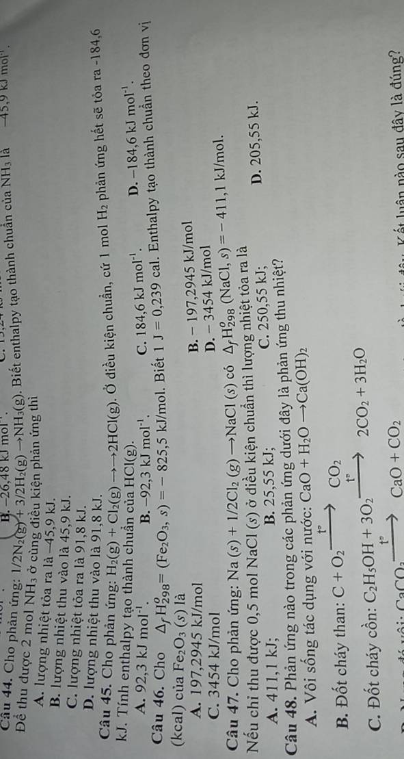 18kJmol.
Câu 44. Cho phản ứng: 1/2N_2(g)+3/2H_2(g)to NH_3(g). Biết enthalpy tạo thành chuẩn của NH_3 là -45,9kJmol^(-1).
Để thu được 2 mol NH_3 ở cùng điều kiện phản ứng thì
A. lượng nhiệt tỏa ra là −45,9 kJ.
B. lượng nhiệt thu vào là 45,9 kJ.
C. lượng nhiệt tỏa ra là 91,8 kJ.
D. lượng nhiệt thu vào là 91,8 kJ.
Câu 45. Cho phản ứng: H_2(g)+Cl_2(g)to to 2HCl(g). Ở điều kiện chuẩn, cứ 1 mol H_2 phản ứng hết sẽ tỏa ra -184,6
kJ. Tính enthalpy tạo thành chuẩn của HCl(g).
A. 92,3kJmol^(-1). B. -92,3kJmol^(-1). C. 184,6kJmol^(-1). D. -184,6kJmol^(-1).
Câu 46. Cho △ _fH_(298)^o=(Fe_2O_3,s)=-825,5kJ/mol. Biết 1J=0,239cal. Enthalpy tạo thành chuẩn theo đơn vị
(kcal) của Fe_2O_3 (s) là
A. 197,2945 kJ/mol
B. - 197,2945 kJ/mol
C. 3454 kJ/mol
D. -34 54 kJ/mol
Câu 47. Cho phản ứng: Na(s)+1/2Cl_2(g)to NaCl(s)co △ _fH_(298)^o(NaCl,s)=-411 ,1 kJ/mol.
Nếu chỉ thu được 0,5 mol NaCl (S) ởở điều kiện chuẩn thì lượng nhiệt tỏa ra là
A. 411,1 kJ; B. 25,55 kJ; C. 250,55 kJ; D. 205,55 kJ.
Câu 48. Phản ứng nào trong các phản ứng dưới đây là phản ứng thu nhiệt?
A. Vôi sống tác dụng với nước: CaO+H_2Oto Ca(OH)_2
B. Đốt cháy than: C+O_2xrightarrow t°CO_2
C. Đốt cháy cồn: C_2H_5OH+3O_2to 2CO_2+3H_2O
CaCO_3xrightarrow t°CaO+CO_2
Kết luân nào sau đây là đúng?