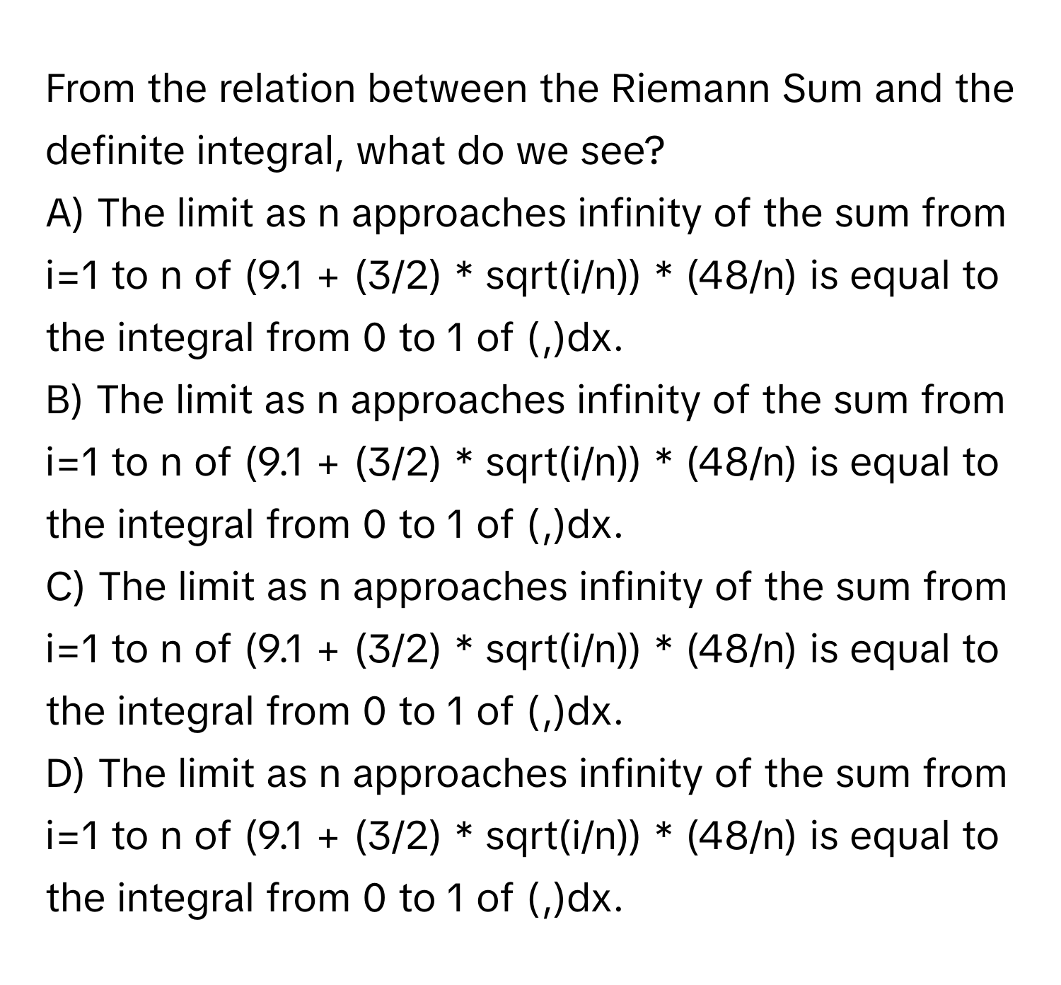 From the relation between the Riemann Sum and the definite integral, what do we see?

A) The limit as n approaches infinity of the sum from i=1 to n of (9.1 + (3/2) * sqrt(i/n)) * (48/n) is equal to the integral from 0 to 1 of (,)dx. 
B) The limit as n approaches infinity of the sum from i=1 to n of (9.1 + (3/2) * sqrt(i/n)) * (48/n) is equal to the integral from 0 to 1 of (,)dx. 
C) The limit as n approaches infinity of the sum from i=1 to n of (9.1 + (3/2) * sqrt(i/n)) * (48/n) is equal to the integral from 0 to 1 of (,)dx. 
D) The limit as n approaches infinity of the sum from i=1 to n of (9.1 + (3/2) * sqrt(i/n)) * (48/n) is equal to the integral from 0 to 1 of (,)dx.