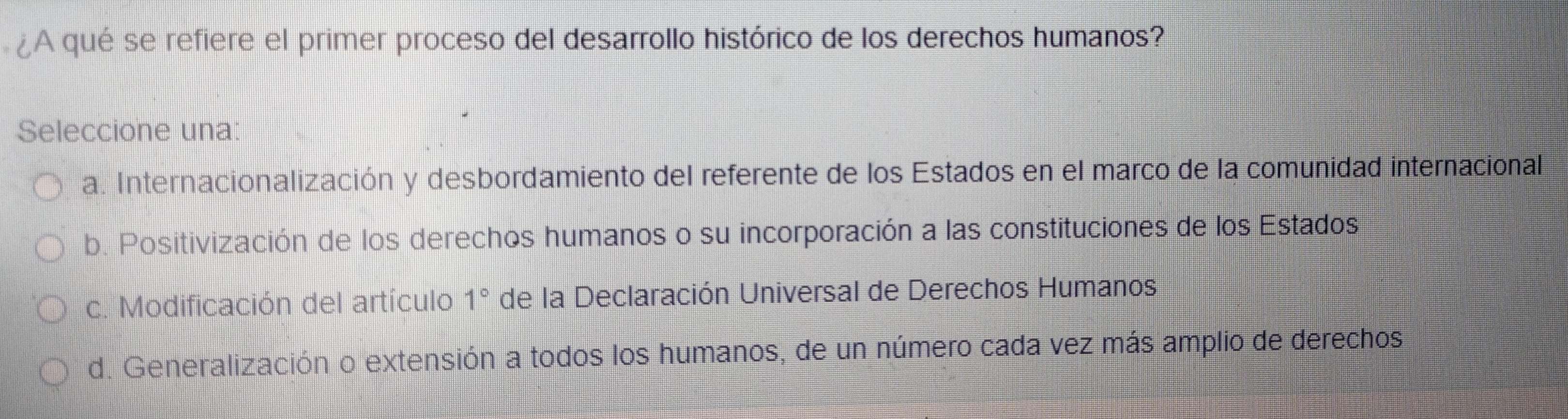 ¿A qué se refiere el primer proceso del desarrollo histórico de los derechos humanos?
Seleccione una:
a. Internacionalización y desbordamiento del referente de los Estados en el marco de la comunidad internacional
b. Positivización de los derechos humanos o su incorporación a las constituciones de los Estados
c. Modificación del artículo 1° de la Declaración Universal de Derechos Humanos
d. Generalización o extensión a todos los humanos, de un número cada vez más amplio de derechos