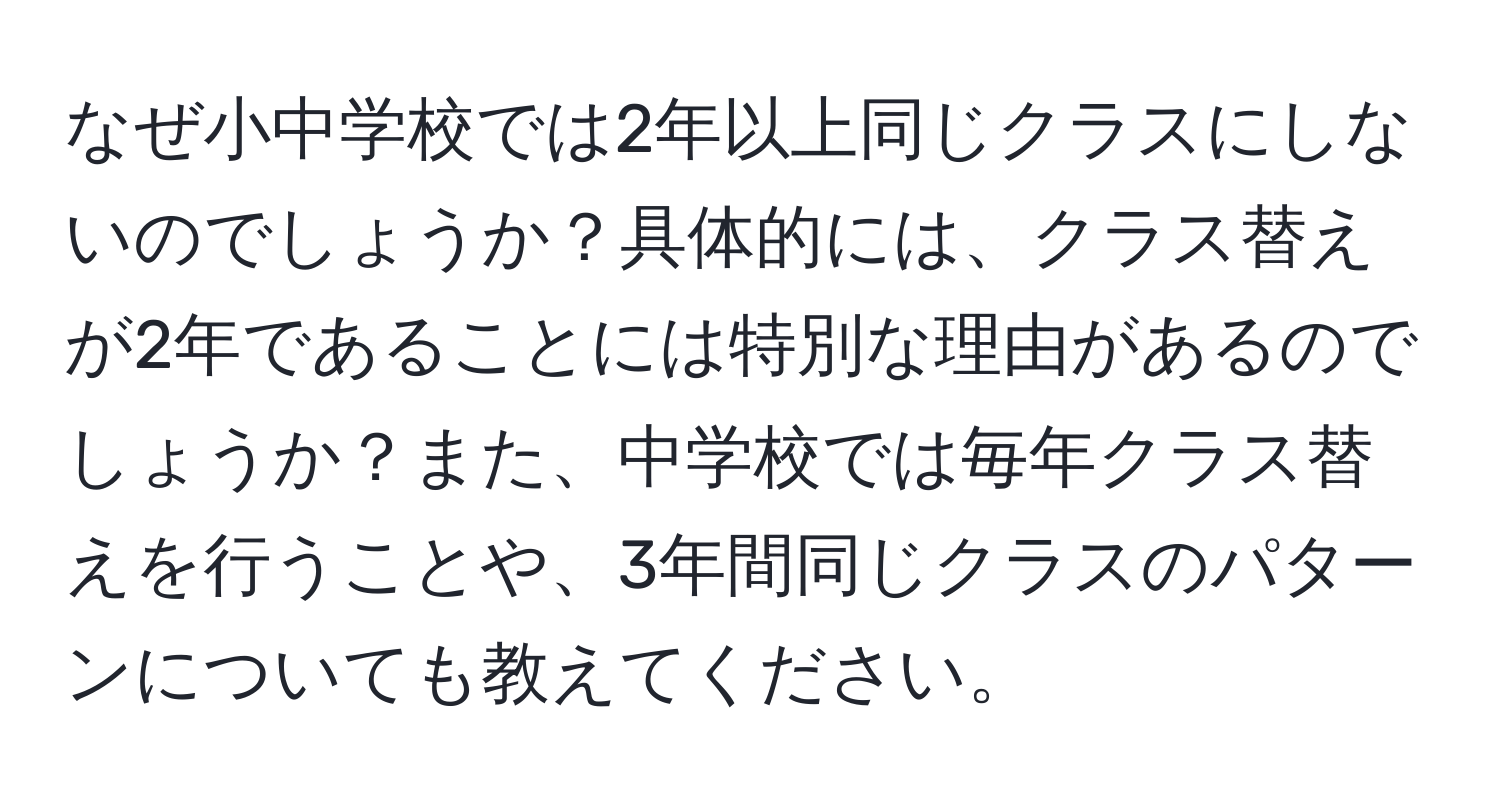 なぜ小中学校では2年以上同じクラスにしないのでしょうか？具体的には、クラス替えが2年であることには特別な理由があるのでしょうか？また、中学校では毎年クラス替えを行うことや、3年間同じクラスのパターンについても教えてください。