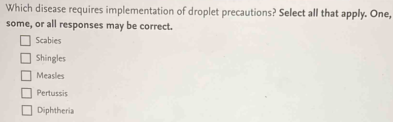 Which disease requires implementation of droplet precautions? Select all that apply. One,
some, or all responses may be correct.
Scabies
Shingles
Measles
Pertussis
Diphtheria