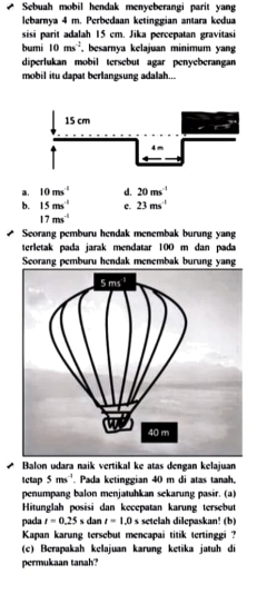 Sebuah mobil hendak menyeberangi parit yan
lebarnya 4 m. Perbedaan ketinggian antara kedua
sisi parit adalah 15 em. Jika percepatan gravitasi
bumi 10ms^(-2) , besarnya kelajuan minimum yan
diperlukan mobil tersebut agar penveberangan
mobil itu dapat berlangsung adalah...
a. 10ms^(-1) d. 20ms^(-1)
b. 15ms^(-1) e. 23ms^(-1)
17ms^(-1)
Seorang pemburu hendak menembak burung yang
terletak pada jarak mendatar 100 m dan pada
Seorang pemburu hendak menembak burung yang
Balon udara naik vertikal ke atas dengan kelajuan
Ictap 5ms^(-1). Pada ketinggian 40 m di atas tanah
penumpang balon menjatuhkan sekarung pasir. (a)
Hitunglah posisi dan kecepatan karung tersebut
pada t=0.25s dan t=1.0s setelah dilepaskan! (b)
Kapan karung tersebut mencapai titik tertinggi ?
(c) Berapakah kelajuan karung ketika jatuh di
permukaan tanah'?