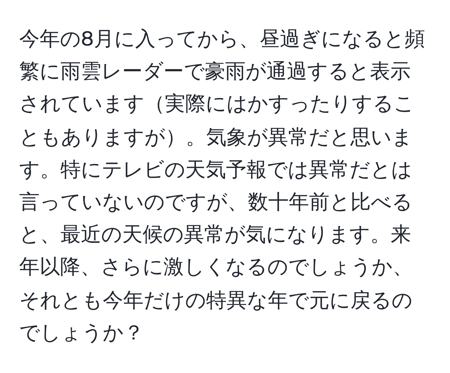 今年の8月に入ってから、昼過ぎになると頻繁に雨雲レーダーで豪雨が通過すると表示されています実際にはかすったりすることもありますが。気象が異常だと思います。特にテレビの天気予報では異常だとは言っていないのですが、数十年前と比べると、最近の天候の異常が気になります。来年以降、さらに激しくなるのでしょうか、それとも今年だけの特異な年で元に戻るのでしょうか？