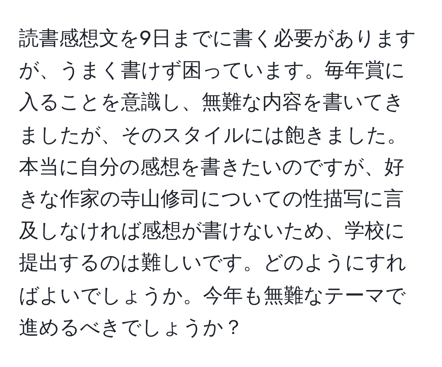 読書感想文を9日までに書く必要がありますが、うまく書けず困っています。毎年賞に入ることを意識し、無難な内容を書いてきましたが、そのスタイルには飽きました。本当に自分の感想を書きたいのですが、好きな作家の寺山修司についての性描写に言及しなければ感想が書けないため、学校に提出するのは難しいです。どのようにすればよいでしょうか。今年も無難なテーマで進めるべきでしょうか？