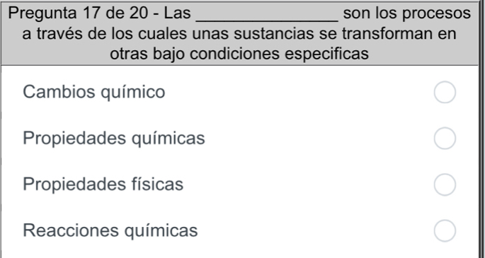 Pregunta 17 de 20 - Las _son los procesos 
a través de los cuales unas sustancias se transforman en 
otras bajo condiciones especificas 
Cambios químico 
Propiedades químicas 
Propiedades físicas 
Reacciones químicas