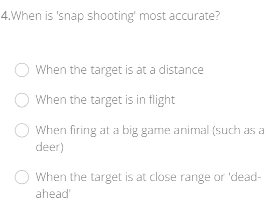 When is 'snap shooting' most accurate?
When the target is at a distance
When the target is in flight
When firing at a big game animal (such as a
deer)
When the target is at close range or 'dead-
ahead'