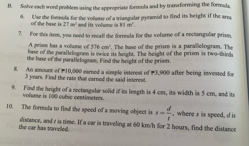 Solve each word problem using the appropriate formula and by transforming the formula. 
6. Use the formula for the volume of a triangular pyramid to find its height if the area 
of the base is 27m^2 and its volume is 81m^3. 
7. For this item, you need to recall the formula for the volume of a rectangular prism. 
A prism has a volume of 576cm^3. The base of the prism is a parallelogram. The 
base of the parallelogram is twice its height. The height of the prism is two-thirds 
the base of the parallelogram. Find the height of the prism. 
8. An amount of P10,000 earned a simple interest of P3,900 after being invested for
3 years. Find the rate that earned the said interest. 
9. Find the height of a rectangular solid if its length is 4 cm, its width is 5 cm, and its 
volume is 100 cubic centimeters. 
10. The formula to find the speed of a moving object is s= d/t  , where s is speed, d is 
distance, and t is time. If a car is traveling at 60 km/h for 2 hours, find the distance 
the car has traveled.