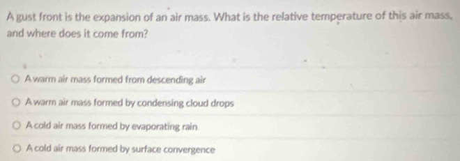 A gust front is the expansion of an air mass. What is the relative temperature of this air mass,
and where does it come from?
Awarm air mass formed from descending air
A warm air mass formed by condensing cloud drops
A cold air mass formed by evaporating rain
A cold air mass formed by surface convergence