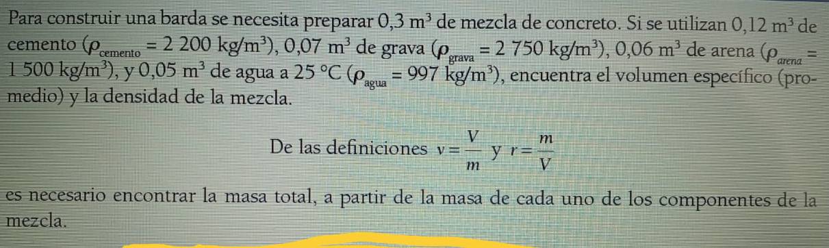 Para construir una barda se necesita preparar 0,3m^3 de mezcla de concreto. Si se utilizan 0,12m^3 de 
cemento (rho _cemento=2200kg/m^3), 0,07m^3 de grava (rho _grava=2750kg/m^3), 0,06m^3 de arena (rho _arena=
1500kg/m^3) , y 0,05m^3 de agua a 25°C(rho _agua=997kg/m^3) , encuentra el volumen específico (pro- 
medio) y la densidad de la mezcla. 
De las definiciones v= V/m  y r= m/V 
es necesario encontrar la masa total, a partir de la masa de cada uno de los componentes de la 
mezcla.