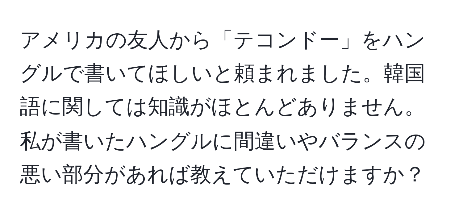 アメリカの友人から「テコンドー」をハングルで書いてほしいと頼まれました。韓国語に関しては知識がほとんどありません。私が書いたハングルに間違いやバランスの悪い部分があれば教えていただけますか？