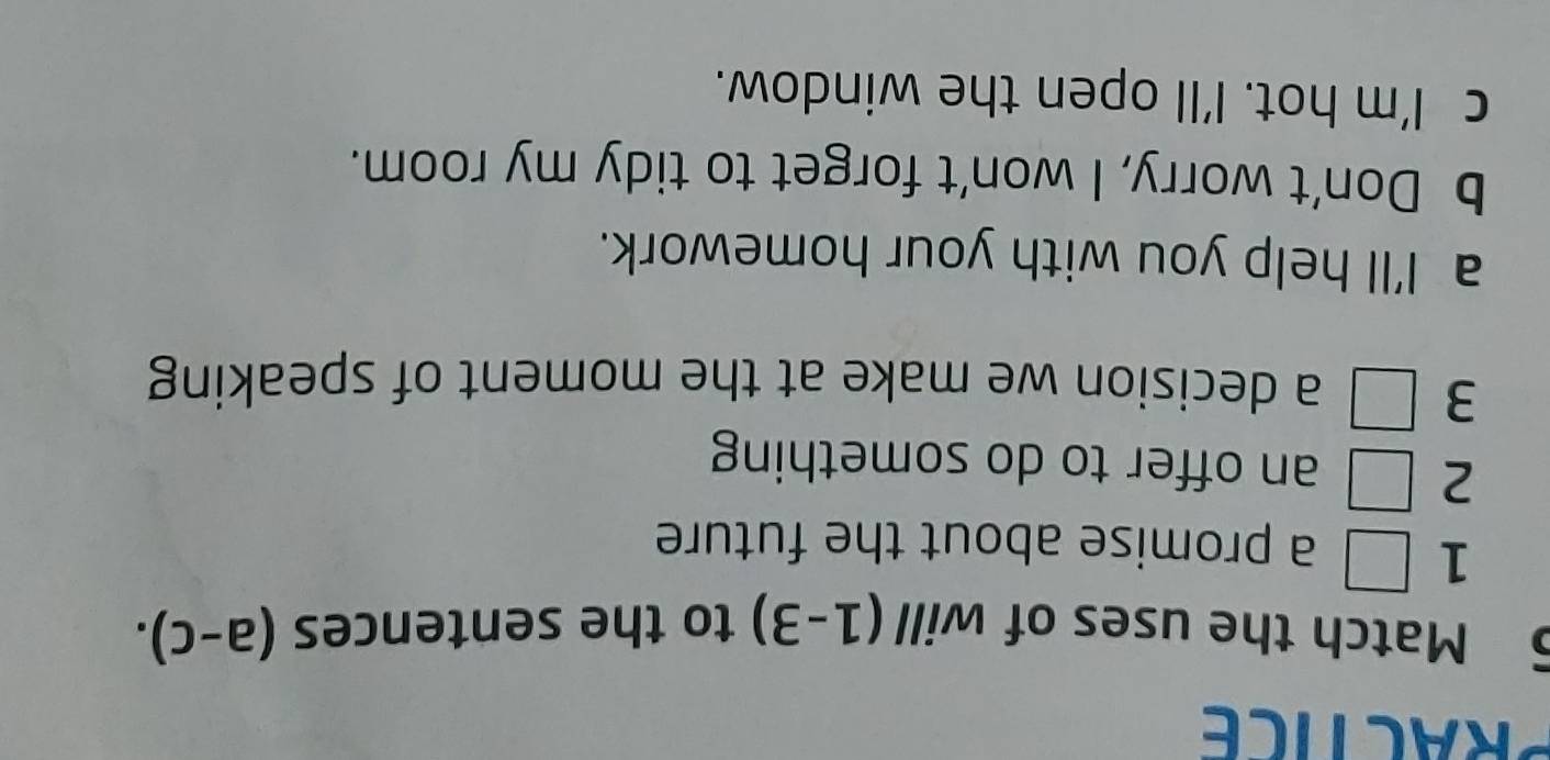 PRACTICE
5 Match the uses of will (1-3) to the sentences (a-c). 
1 □ a promise about the future 
2 □ an offer to do something
3 □ a decision we make at the moment of speaking
a I'll help you with your homework.
b Don't worry, I won't forget to tidy my room.
c I'm hot. I'll open the window.