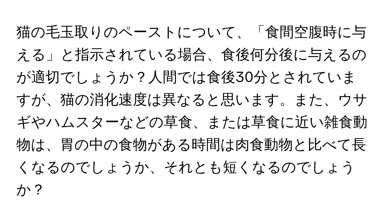 猫の毛玉取りのペーストについて、「食間空腹時に与える」と指示されている場合、食後何分後に与えるのが適切でしょうか？人間では食後30分とされていますが、猫の消化速度は異なると思います。また、ウサギやハムスターなどの草食、または草食に近い雑食動物は、胃の中の食物がある時間は肉食動物と比べて長くなるのでしょうか、それとも短くなるのでしょうか？