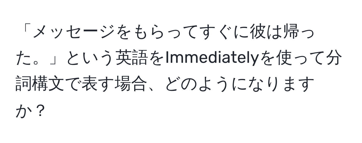 「メッセージをもらってすぐに彼は帰った。」という英語をImmediatelyを使って分詞構文で表す場合、どのようになりますか？