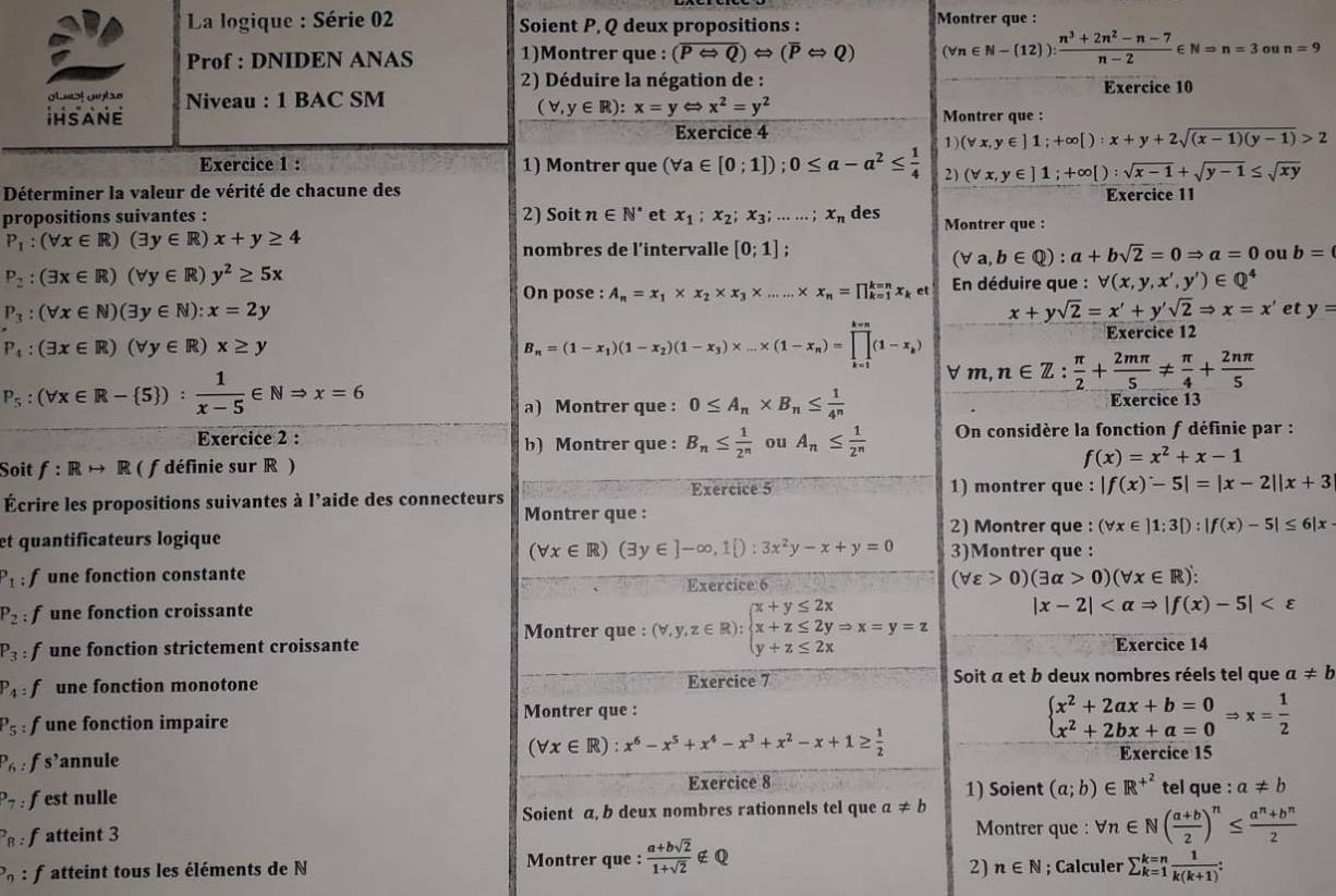 La logique : Série 02 Soient P, Q deux propositions :
Montrer que :
Prof : DNIDEN ANAS 1)Montrer que : (overline PLeftrightarrow Q)Leftrightarrow (overline PLeftrightarrow Q) (forall n∈ N-(12)): (n^3+2n^2-n-7)/n-2 ∈ N=n=3 ou n=9
2) Déduire la négation de : Exercice 10
glust outse
IHSANE Niveau : 1 BAC SM
(forall ,y∈ R):x=yLeftrightarrow x^2=y^2
Montrer que :
Exercice 4
1 (forall x,y∈ ]1;+∈fty [):x+y+2sqrt((x-1)(y-1))>2
Exercice 1 : 1) Montrer que (forall a∈ [0;1]);0≤ a-a^2≤  1/4  2) (forall x,y∈ ]1;+∈fty [):sqrt(x-1)+sqrt(y-1)≤ sqrt(xy)
Déterminer la valeur de vérité de chacune des Exercice 11
propositions suivantes : 2) Soit n∈ N^* et x_1;x_2;x_3;......;x_n des Montrer que :
P_1:(forall x∈ R)(exists y∈ R)x+y≥ 4
nombres de l’intervalle [0;1].
(forall a,b∈ Q):a+bsqrt(2)=0Rightarrow a=0 ou b=
P_2:(exists x∈ R)(forall y∈ R)y^2≥ 5x
On pose : A_n=x_1* x_2* x_3* ......* x_n=prodlimits _(k=1)^(k=n)x_ket En déduire que : forall (x,y,x',y')∈ Q^4
P_3:(forall x∈ N)(exists y∈ N):x=2y
x+ysqrt(2)=x'+y'sqrt(2)Rightarrow x=x' et y=
Exercice 12
P_4:(exists x∈ R)(forall y∈ R)x≥ y
B_n=(1-x_1)(1-x_2)(1-x_3)* ...* (1-x_n)=prodlimits _(k=1)^(k=n)(1-x_k) n∈ Z: π /2 + 2mπ /5 !=  π /4 + 2nπ /5 
P_5:(forall x∈ R- 5 ): 1/x-5 ∈ NRightarrow x=6
m.
a) Montrer que : 0≤ A_n* B_n≤  1/4^n  Exercice 13
Exercice 2 : b) Montrer que : B_n≤  1/2^n  ou A_n≤  1/2^n  On considère la fonction f définie par :
Soit f:Rrightarrow R ( f définie sur R ) f(x)=x^2+x-1
Exercice 5 1) montrer que : |f(x)-5|=|x-2||x+3
Écrire les propositions suivantes à l’aide des connecteurs
Montrer que :
2) Montrer que : (forall x∈ ]1;3[):|f(x)-5|≤ 6|x
et quantificateurs logique 3)Montrer que :
(forall x∈ R)(exists y∈ ]-∈fty ,1[):3x^2y-x+y=0
P_1:f une fonction constante Exercice 6
(forall varepsilon >0)(exists alpha >0)(forall x∈ R)':
P_2 fune fonction croissante
Montrer que : (forall ,y,z∈ R):beginarrayl x+y≤ 2x x+z≤ 2yRightarrow x=y=z y+z≤ 2xendarray. |x-2|
P_3 f une fonction strictement croissante Exercice 14
P_4:f une fonction monotone Exercice 7 Soit a et b deux nombres réels tel que a!= b
Montrer que :
P_5: f une fonction impaire beginarrayl x^2+2ax+b=0 x^2+2bx+a=0endarray. Rightarrow x= 1/2 
(forall x∈ R):x^6-x^5+x^4-x^3+x^2-x+1≥  1/2 
P_6: fs’annule Exercice 15
Exercice 8
P_7: fest nulle 1) Soient (a;b)∈ R^(+^2) tel que : a!= b
Soient a, b deux nombres rationnels tel que a!= b^28: fatteint 3 Montrer que : forall n∈ N( (a+b)/2 )^n≤  (a^n+b^n)/2 
2) n∈ N
_9 : f atteint tous les éléments de N Montrer que :  (a+bsqrt(2))/1+sqrt(2) ∉ Q; Calculer sumlimits _(k=1)^(k=n) 1/k(k+1) :