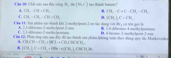 Chất nào sau đây cộng H_2 du (Ni,t') tạo thành butane?
A. CH_3-CH=CH_2. B. CH_3-Cequiv C-CH_2-CH_3.
C. CH_3-CH_2-CH=CH_2. D. (CH_3)_2C=CH_2. 
Câu 11: Sản phẩm tạo thành khi 2-methylpent- 2 -en tác dụng với Br_2 có tên gọi là
A. 2, 3 -dibromo- 2 -methylpent -2 -ene. B. 3, 4 -dibromo- 4 -methylpentane.
C. 2, 3 -dibromo- 2 -methylpentane. D. 4 -bromo- 2 -methylpent- 2 -ene.
Câu 12: Phản ứng nào sau đầy đã tạo thành sản phầm không tuân theo đúng quy tắc Markovniko
A. CH_3CH=CH_2+HClto CH_3CHClCH_3,
B. (CH_3)_2C=CH_2+HBrto (CH_3)_2CHCH_2Br.