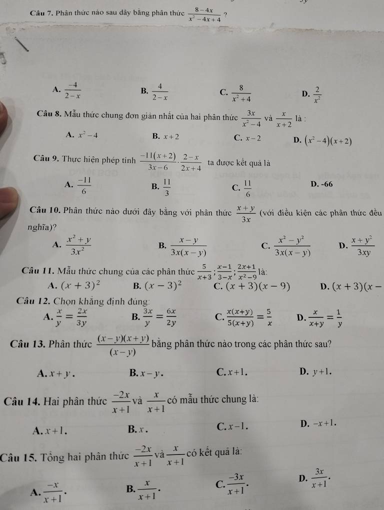 Phân thức nào sau dây bằng phân thức  (8-4x)/x^2-4x+4  ?
B.
A.  (-4)/2-x   4/2-x  C.  8/x^2+4  D.  2/x^2 
Câu 8. Mẫu thức chung đơn giản nhất của hai phân thức  3x/x^2-4  và  x/x+2  là :
A. x^2-4 B. x+2 C. x-2 D. (x^2-4)(x+2)
Câu 9. Thực hiện phép tính  (-11(x+2))/3x-6 ·  (2-x)/2x+4  ta được kết quả là
A.  (-11)/6   11/3   11/6  D. -66
B.
C.
Câu 10. Phân thức nào dưới đây bằng với phân thức  (x+y)/3x  (với điều kiện các phân thức đều
nghĩa)?
A.  (x^2+y)/3x^2   (x-y)/3x(x-y)   (x^2-y^2)/3x(x-y)  D.  (x+y^2)/3xy 
B.
C.
Cầu 11. Mẫu thức chung của các phân thức  5/x+3 ; (x-1)/3-x ; (2x+1)/x^2-9  là:
A. (x+3)^2 B. (x-3)^2 C. (x+3)(x-9) D. (x+3)(x-
Câu 12. Chọn khắng định đúng:
A.  x/y = 2x/3y  B.  3x/y = 6x/2y  C.  (x(x+y))/5(x+y) = 5/x  D.  x/x+y = 1/y 
Câu 13. Phân thức  ((x-y)(x+y))/(x-y)  bằng phân thức nào trong các phân thức sau?
A. x+y. B. x-y. C. x+1. D. y+1.
Câu 14. Hai phân thức  (-2x)/x+1  và  x/x+1  có mẫu thức chung là:
A. x+1. B. x .
C. x-1. D. -x+1.
Câu 15. Tổng hai phân thức  (-2x)/x+1  và  x/x+1  có kết quả là:
B.
A.  (-x)/x+1 .  x/x+1 .
C.  (-3x)/x+1 . D.  3x/x+1 .