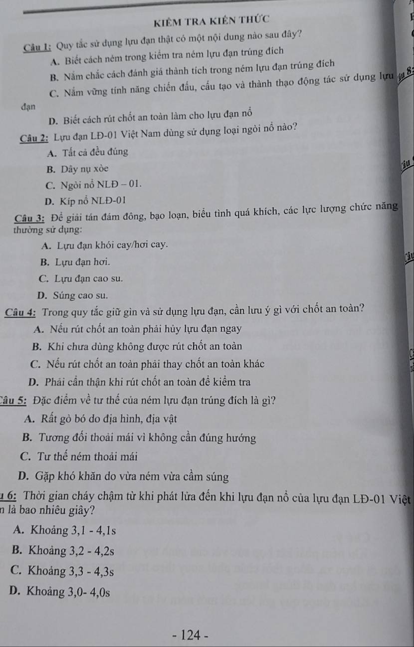 kiêm tra kiên thức
Câu 1: Quy tắc sử dụng lựu đạn thật có một nội dung nào sau đây?
A. Biết cách ném trong kiểm tra ném lựu đạn trúng đích
B. Nằm chắc cách đánh giá thành tích trong ném lựu đạn trúng đích
C. Nằm vững tính năng chiến đầu, cầu tạo và thành thạo động tác sử dụng lựu 48
đạn
D. Biết cách rút chốt an toàn làm cho lựu đạn nổ
Câu 2: Lựu đạn LĐ-01 Việt Nam dùng sử dụng loại ngòi nổ nào?
A. Tất cả đều đúng
B. Dây nụ xòe
ju
C. Ngòi nỗ NLĐ - 01.
D. Kíp nổ NLĐ-01
Câu 3: Để giải tán đám đông, bạo loạn, biểu tình quá khích, các lực lượng chức năng
thường sử dụng:
A. Lựu đạn khói cay/hơi cay.
Câu
B. Lựu đạn hơi.
C. Lựu đạn cao su.
D. Súng cao su.
Câu 4: Trong quy tắc giữ gìn và sử dụng lựu đạn, cần lưu ý gì với chốt an toàn?
A. Nếu rút chốt an toàn phải hủy lựu đạn ngay
B. Khi chưa dùng không được rút chốt an toàn
C. Nếu rút chốt an toàn phải thay chốt an toàn khác
D. Phải cần thận khi rút chốt an toàn để kiểm tra
Câu 5: Đặc điểm về tư thế của ném lựu đạn trúng đích là gì?
A. Rất gò bó do địa hình, địa vật
B. Tương đối thoải mái vì không cần đúng hướng
C. Tư thế ném thoải mái
D. Gặp khó khăn do vừa ném vừa cầm súng
u 6: Thời gian cháy chậm từ khi phát lửa đến khi lựu đạn nổ của lựu đạn LĐ-01 Việt
n là bao nhiêu giây?
A. Khoảng 3,1 - 4,1s
B. Khoảng 3,2 - 4,2s
C. Khoảng 3,3 - 4,3s
D. Khoảng 3,0- 4,0s
- 124 -