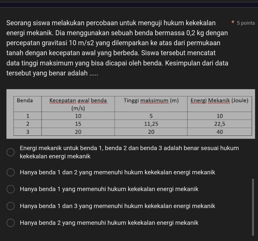 Seorang siswa melakukan percobaan untuk menguji hukum kekekalan * 5 points
energi mekanik. Dia menggunakan sebuah benda bermassa 0,2 kg dengan
percepatan gravitasi 10 m/s2 yang dilemparkan ke atas dari permukaan
tanah dengan kecepatan awal yang berbeda. Siswa tersebut mencatat
data tinggi maksimum yang bisa dicapai oleh benda. Kesimpulan dari data
tersebut yang benar adalah .....
Energi mekanik untuk benda 1, benda 2 dan benda 3 adalah benar sesuai hukum
kekekalan energi mekanik
Hanya benda 1 dan 2 yang memenuhi hukum kekekalan energi mekanik
Hanya benda 1 yang memenuhi hukum kekekalan energi mekanik
Hanya benda 1 dan 3 yang memenuhi hukum kekekalan energi mekanik
Hanya benda 2 yang memenuhi hukum kekekalan energi mekanik