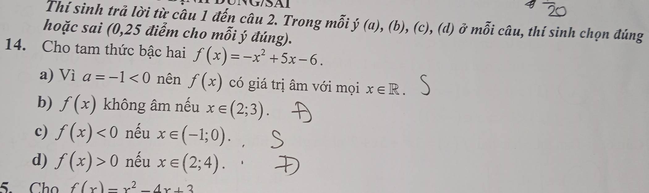 G/SAI
Thí sinh trả lời từ câu 1 đến câu 2. Trong mỗi ý (a), (b), (c), (d) ở mỗi câu, thí sinh chọn đúng
hoặc sai (0, 25 điểm cho mỗi ý đúng).
14. Cho tam thức bậc hai f(x)=-x^2+5x-6.
a) Vì a=-1<0</tex> nên f(x) có giá trị âm với mọi x∈ R.
b) f(x) không âm nếu x∈ (2;3).
c) f(x)<0</tex> nếu x∈ (-1;0).
d) f(x)>0 nếu x∈ (2;4). 
5. Cho f(x)=x^2-4x+3