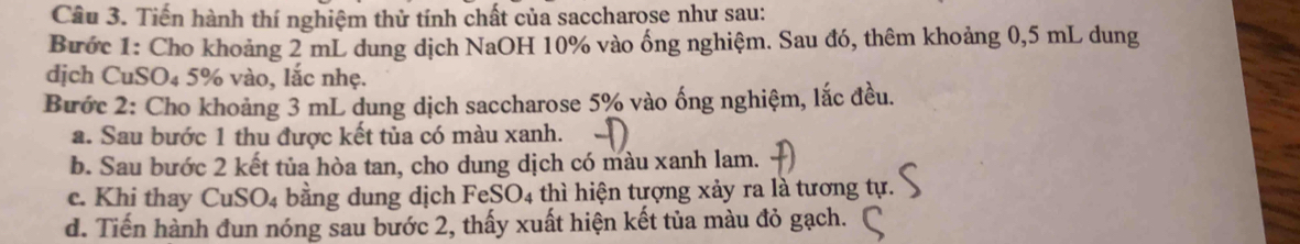 Tiến hành thí nghiệm thử tính chất của saccharose như sau: 
Bước 1: Cho khoảng 2 mL dung dịch NaOH 10% vào ống nghiệm. Sau đó, thêm khoảng 0,5 mL dung 
dịch CuSO₄ 5% vào, lắc nhẹ. 
Bước 2: Cho khoảng 3 mL dung dịch saccharose 5% vào ống nghiệm, lắc đều. 
a. Sau bước 1 thu được kết tủa có màu xanh. 
b. Sau bước 2 kết tủa hòa tan, cho dung dịch có màu xanh lam. 
c. Khi thay CuSO_4 bằng dung dịch F eSO_4 thì hiện tượng xảy ra là tương tự. 
d. Tiến hành đun nóng sau bước 2, thấy xuất hiện kết tủa màu đỏ gạch.