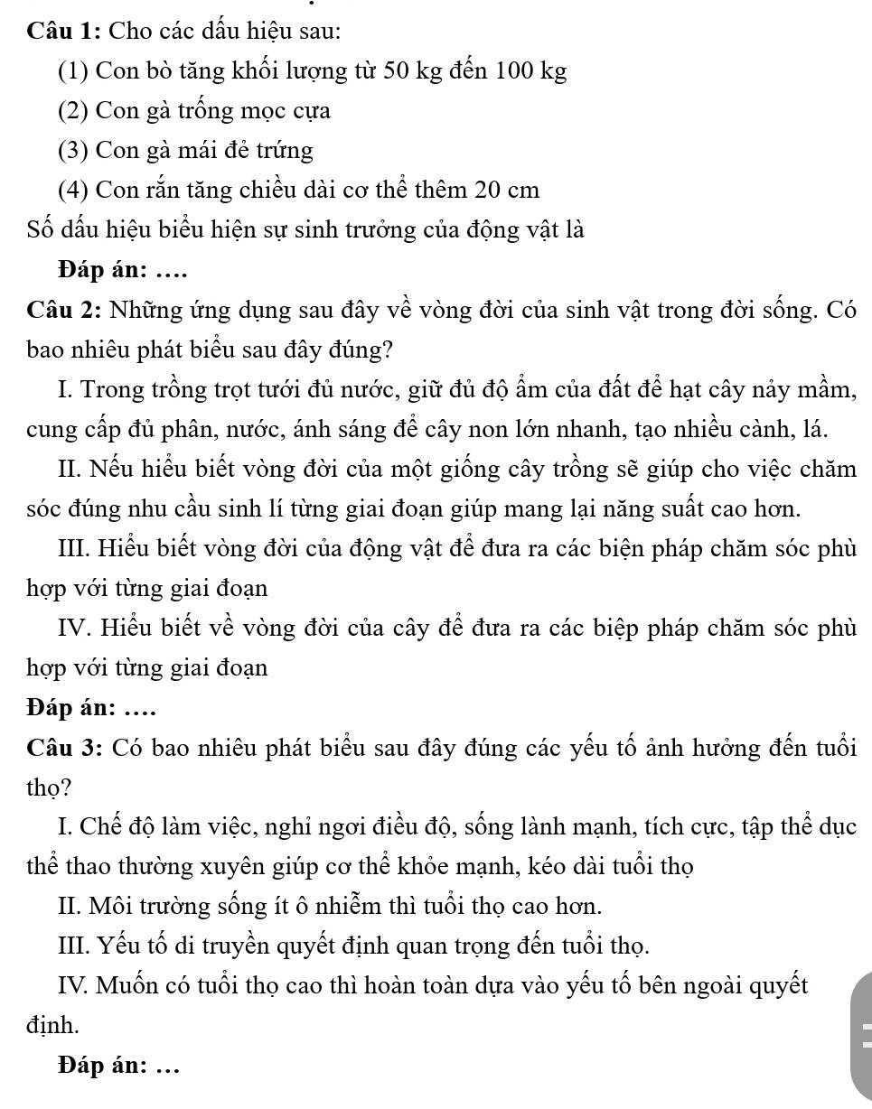 Cho các dấu hiệu sau:
(1) Con bò tăng khối lượng từ 50 kg đến 100 kg
(2) Con gà trống mọc cựa
(3) Con gà mái đẻ trứng
(4) Con rắn tăng chiều dài cơ thể thêm 20 cm
Số đấu hiệu biểu hiện sự sinh trưởng của động vật là
Đáp án: ....
Câu 2: Những ứng dụng sau đây về vòng đời của sinh vật trong đời sống. Có
bao nhiêu phát biểu sau đây đúng?
I. Trong trồng trọt tưới đủ nước, giữ đủ độ ẩm của đất để hạt cây nảy mầm,
cung cấp đủ phân, nước, ánh sáng để cây non lớn nhanh, tạo nhiều cành, lá.
II. Nếu hiểu biết vòng đời của một giống cây trồng sẽ giúp cho việc chăm
sóc đúng nhu cầu sinh lí từng giai đoạn giúp mang lại năng suất cao hơn.
III. Hiểu biết vòng đời của động vật để đưa ra các biện pháp chăm sóc phù
hợp với từng giai đoạn
IV. Hiểu biết về vòng đời của cây để đưa ra các biệp pháp chăm sóc phù
hợp với từng giai đoạn
Đáp án: ....
Câu 3: Có bao nhiêu phát biểu sau đây đúng các yếu tố ảnh hưởng đến tuổi
thọ?
I. Chế độ làm việc, nghỉ ngơi điều độ, sống lành mạnh, tích cực, tập thể dục
thể thao thường xuyên giúp cơ thể khỏe mạnh, kéo dài tuổi thọ
II. Môi trường sống ít ô nhiễm thì tuổi thọ cao hơn.
III. Yếu tố di truyền quyết định quan trọng đến tuổi thọ.
IV. Muốn có tuổi thọ cao thì hoàn toàn dựa vào yếu tố bên ngoài quyết
định.
Đáp án: ...