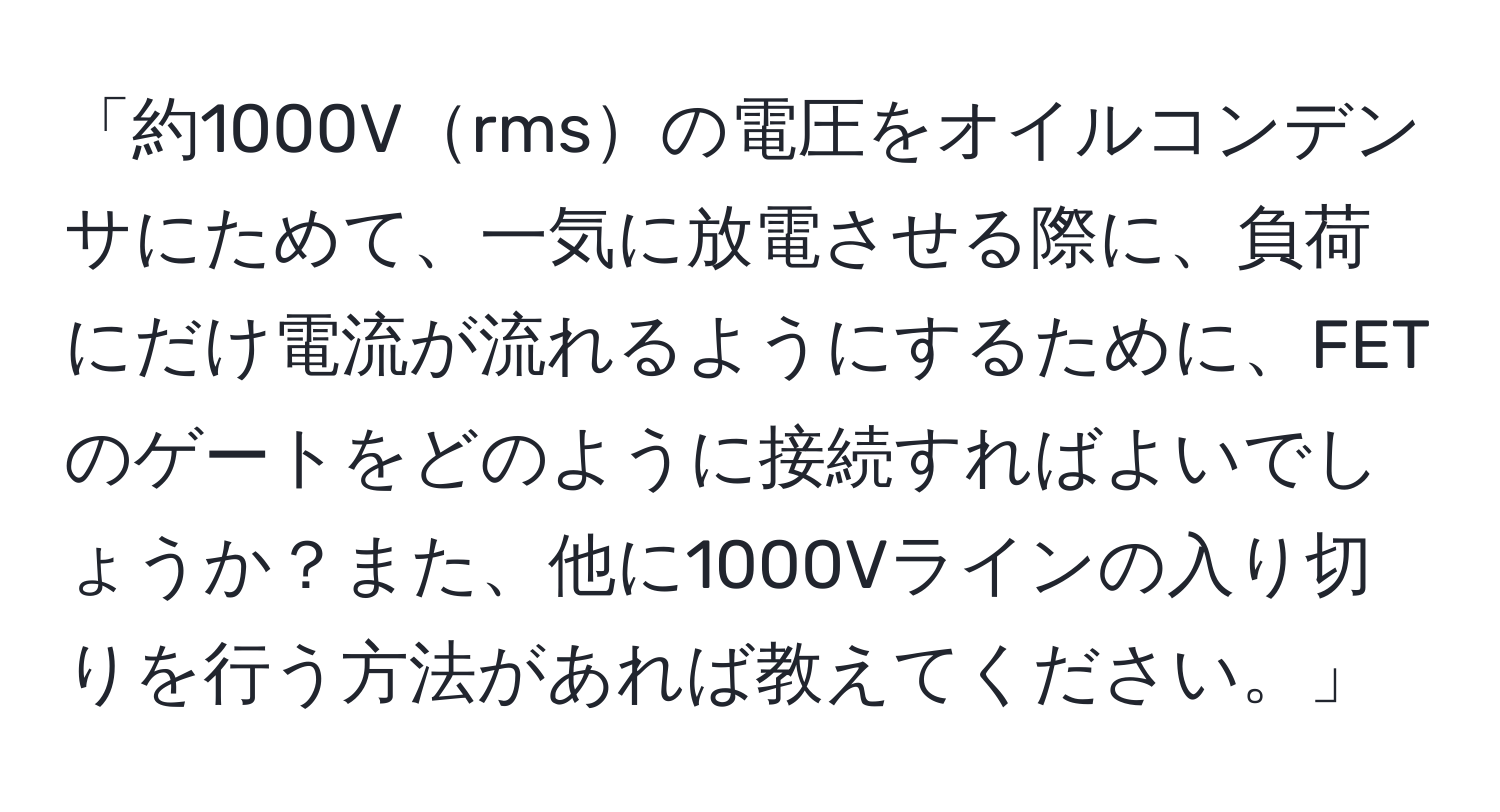 「約1000Vrmsの電圧をオイルコンデンサにためて、一気に放電させる際に、負荷にだけ電流が流れるようにするために、FETのゲートをどのように接続すればよいでしょうか？また、他に1000Vラインの入り切りを行う方法があれば教えてください。」