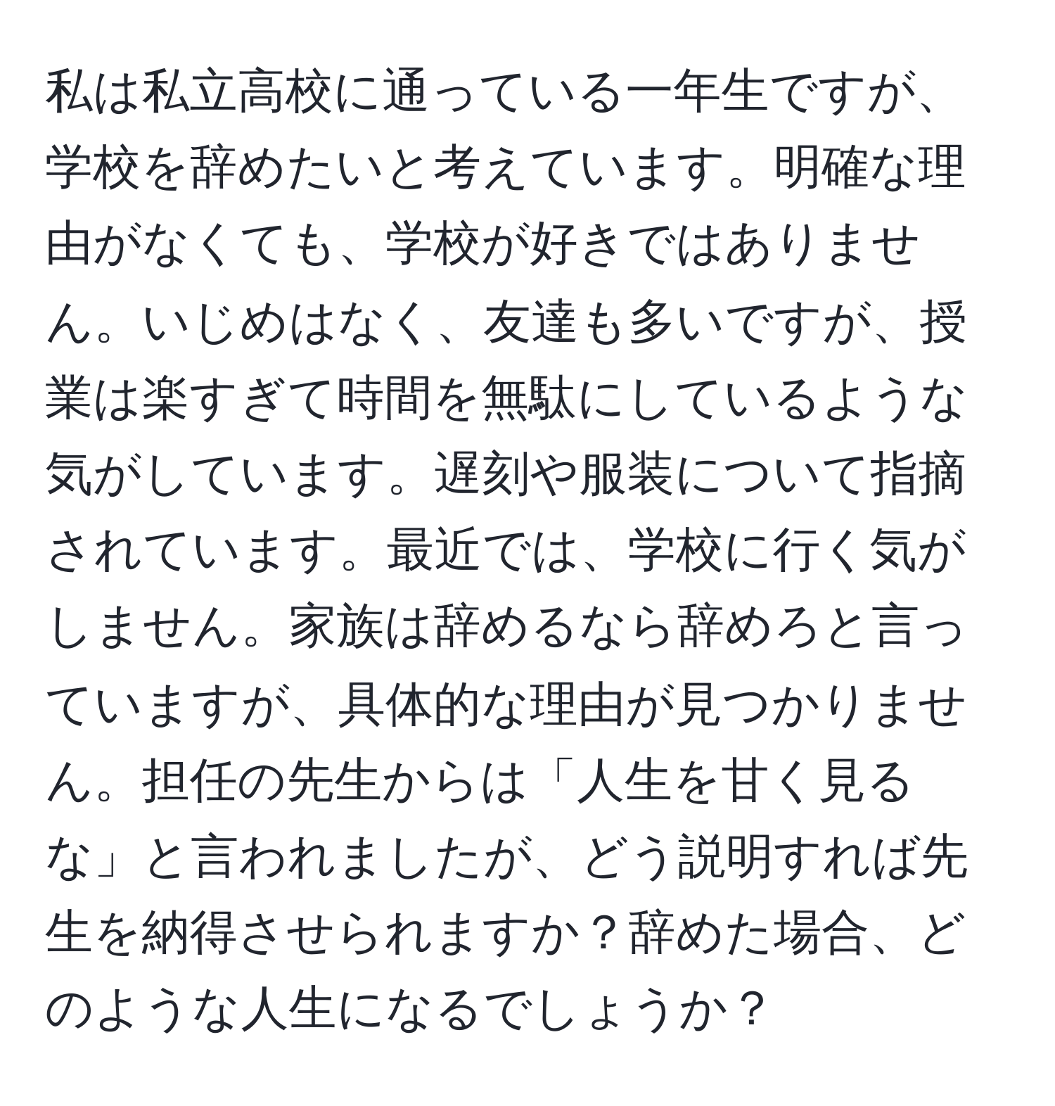 私は私立高校に通っている一年生ですが、学校を辞めたいと考えています。明確な理由がなくても、学校が好きではありません。いじめはなく、友達も多いですが、授業は楽すぎて時間を無駄にしているような気がしています。遅刻や服装について指摘されています。最近では、学校に行く気がしません。家族は辞めるなら辞めろと言っていますが、具体的な理由が見つかりません。担任の先生からは「人生を甘く見るな」と言われましたが、どう説明すれば先生を納得させられますか？辞めた場合、どのような人生になるでしょうか？