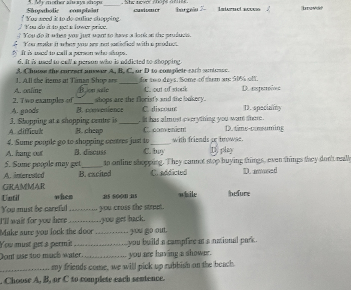 My mother always shops _. She never snops online.
Shopaholic complaint customer bargain Internet access J browse
You need it to do online shopping.
You do it to get a lower price.
You do it when you just want to have a look at the products.
You make it when you are not satisfied with a product.
It is used to call a person who shops.
6. It is used to call a person who is addicted to shopping.
3. Choose the correct answer A, B, C, or D to complete each sentence.
1. All the items at Timan Shop are _for two days. Some of them are 50% off.
A. online Boon sale C. out of stock D. expensive
2. Two examples of_ shops are the florist's and the bakery.
A. goods B. convenience C. discount D. speciality
3. Shopping at a shopping centre is_ . It has almost everything you want there.
A. difficult B. cheap C. convenient D. time-consuming
4. Some people go to shopping centres just to_ with friends or browse.
A. hang out B. discuss C. buy D. play
5. Some people may get _ to online shopping. They cannot stop buying things, even things they don't reall
A. interested B. excited C. addicted
D. amused
GRAMMAR
Until when as soon as while before
You must be careful _you cross the street.
I'll wait for you here _you get back.
Make sure you lock the door_ you go out.
You must get a permit _you build a campfire at a national park.
Dont use too much water. _you are having a shower.
_my friends come, we will pick up rubbish on the beach.
. Choose A, B, or C to complete each sentence.