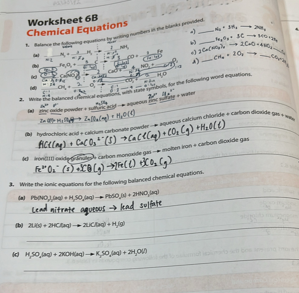 Worksheet 6B
Chemical Equations
a) N_2+3H_2to 2NH_3 4
1. Balance the following equations by writing numbers in the blanks provided_
b) Fe_2O_3+3Cto 3CO+2Fe
(a) N_2+frac 3M2_6H_2to frac 2:n!· n^2_4NH_3 :H:A o  c) 2Ca(NO_3)_2to 2CaO+4NO_2 __ CH_4+2O_2to CO_2+2H
N:1
d)
(b) Fe_2O_3+ 3/sqrt(cto -)  N:^14 4NO_2+_ 0.2 =12
5ce^2
n:21
(c) frac 0· 1Ca:hto frac 2C)_2]xrightarrow  2/Ca· b[1] CaO+ Ca:Bos:
(d)    CH +。   O, C:^ CO_2+ 2/H:2* 2 H_2O n=L+ bols, for the following word equations.
_  4
o:2- state u^(2-)
2. Write the balanced chemical equa
2x^(2+)
_
_
_7SO_4
Za^(2+) a^(2-)
aqueous zinc sulfate + water
(a) zinc oxide powder + sulfuric acid
_
(b) hydrochloric acid + calcium carbonate powder → aqueous calcium chloride + carbon dioxide gas + wate
_
(c) iron(III) oxide Gr anules4 carbon monoxide gas → molten iron + carbon dioxide gas
3. Write the ionic equations for the following balanced chemical equations.
(a) _ Pb(NO_3)_2(aq)+H_2SO_4(aq)to PbSO_4(s)+2HNO_3(aq)
(b) 2Li(s)+2HCl(aq)to 2LiCl(aq)+H_2(g)
_
_
_
_
_
__
(c) H_2SO_4(aq)+2KOH(aq)to K_2SO_4(aq)+2H_2O(l)