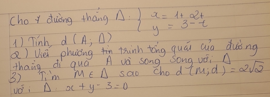 choy duòng tháng Delta :beginarrayl x=1+a^2t y=3-tendarray.
1) Tinh d (A;△ )
Q) Vièi phuìóngn tinn tóng quái auo duòng 
thang di quá A và song Song vǒi n 
3) Ti'm ME A sao Chod (m;d)=2sqrt(2)
110° Si A: x+y-3=0