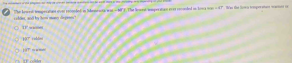 The movement of the pragress bar may be uneven because questions can be worth more or less (including zero) depending on your answel.
The lowest temperature ever recorded in Minnesota was -60°F The lowest temperature ever recorded in Iowa was -47°. Was the Iowa temperature warmer or
colder, and by how many degrees?
13° warmer
107° colder
107° warmer
13° colder