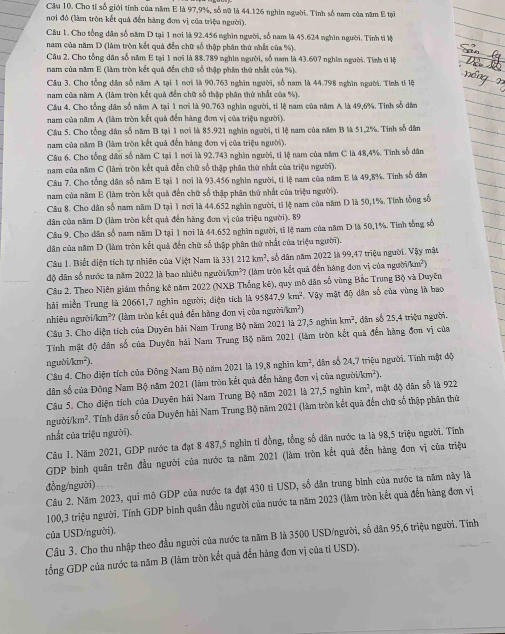 Cho tỉ số giới tính của năm E là 97,9%, số nữ là 44.126 nghìn người. Tính số nam của năm E tại
nơi đó (làm tròn kết quả đến hàng đơn vị của triệu người).
Câu 1. Cho tổng dân số năm D tại 1 nơi là 92.456 nghìn người, số nam là 45.624 nghìn người. Tính tỉ lệ
nam của năm D (làm tròn kết quả đến chữ số thập phân thứ nhất của %).
Câu 2. Cho tổng dân số năm E tại 1 nơi là 88.789 nghìn người, số nam là 43.607 nghìn người. Tính tỉ lệ
nam của năm E (làm tròn kết quả đến chữ số thập phân thứ nhất của %).
Câu 3. Cho tổng dân số năm A tại 1 nơi là 90.763 nghìn người, số nam là 44.798 nghìn người. Tính tỉ lệ
* nam của năm A (làm tròn kết quả đến chữ số thập phân thứ nhất của %).
Câu 4. Cho tổng dân số năm A tại 1 nơi là 90.763 nghìn người, tỉ lệ nam của năm A là 49,6%. Tính số dân
nam của năm A (làm tròn kết quả đến hàng đơn vị của triệu người).
Câu 5. Cho tổng dân số năm B tại 1 nơi là 85.921 nghìn người, tỉ lệ nam của năm B là 51,2%. Tính số dân
nam của năm B (làm tròn kết quả đến hàng đơn vị của triệu người).
Câu 6. Cho tổng dân số năm C tại 1 nơi là 92.743 nghìn người, tỉ lệ nam của năm C là 48,4%. Tính số dân
nam của năm C (làm tròn kết quả đến chữ số thập phân thứ nhất của triệu người).
Câu 7. Cho tổng dân số năm E tại 1 nơi là 93.456 nghìn người, tỉ lệ nam của năm E là 49,8%. Tính số dân
nam của năm E (làm tròn kết quả đến chữ số thập phân thứ nhất của triệu người).
Câu 8. Cho dân số nam năm D tại 1 nơi là 44.652 nghìn người, tỉ lệ nam của năm D là 50,1%. Tính tổng số
dân của năm D (làm tròn kết quả đến hàng đơn vị của triệu người). 89
Câu 9. Cho dân số nam năm D tại 1 nơi là 44.652 nghìn người, tỉ lệ nam của năm D là 50,1%. Tính tổng số
dân của năm D (làm tròn kết quả đến chữ số thập phân thứ nhất của triệu người).
Câu 1. Biết diện tích tự nhiên của Việt Nam là 331212km^2 , số dân năm 2022 là 99,47 triệu người. Vậy mật
độ dân số nước ta năm 2022 là bao nhiêu người. km^2? ? (làm tròn kết quả đến hàng đơn vị của người/km²)
Câu 2. Theo Niên giám thống kê năm 2022 (NXB Thống kê), quy mô dân số vùng Bắc Trung Bộ và Duyên
hải miền Trung là 20661,7 nghìn người; diện tích là 95847,9km^2.. Vậy mật độ dân số của vùng là bao
nhiêu ngườ i/km^2 ? (làm tròn kết quả đến hàng đơn vị của người// km^2)
Câu 3. Cho diện tích của Duyên hải Nam Trung Bộ năm 2021 là 27,5 nghìn km^2 *, dân số 25,4 triệu người.
Tính mật độ dân số của Duyên hải Nam Trung Bộ năm 2021 (làm tròn kết quả đến hàng đơn vị của
ng roi/km^2).
Câu 4. Cho diện tích của Đông Nam Bộ năm 2021 là 19,8 nghìn km^2 , dân số 24,7 triệu người. Tính mật độ
dân số của Đông Nam Bộ năm 2021 (làm tròn kết quả đến hàng đơn vị của người /km^2).
Câu 5. Cho diện tích của Duyên hải Nam Trung Bộ năm 2021 là 27,5 nghìn km^2, , mật độ dân số là 922
người /km^2. Tính dân số của Duyên hải Nam Trung Bộ năm 2021 (làm tròn kết quả đến chữ số thập phân thứ
nhất của triệu người).
Câu 1. Năm 2021, GDP nước ta đạt 8 487,5 nghìn tỉ đồng, tổng số dân nước ta là 98,5 triệu người. Tính
GDP bình quân trên đầu người của nước ta năm 2021 (làm tròn kết quả đến hàng đơn vị của triệu
đồng/người)
Câu 2. Năm 2023, qui mô GDP của nước ta đạt 430 tỉ USD, số dân trung bình của nước ta năm này là
100,3 triệu người. Tính GDP bình quân đầu người của nước ta năm 2023 (làm tròn kết quả đến hàng đơn vị
của USD/người).
Câu 3. Cho thu nhập theo đầu người của nước ta năm B là 3500 USD/người, số dân 95,6 triệu người. Tính
tổng GDP của nước ta năm B (làm tròn kết quả đến hàng đơn vị của tỉ USD).