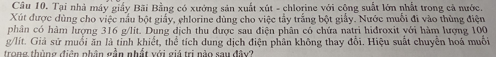 Tại nhà máy giấy Bãi Bằng có xưởng sản xuất xút - chlorine với công suất lớn nhất trong cả nước. 
Xút được dùng cho việc nấu bột giấy, chlorine dùng cho việc tẩy trắng bột giấy. Nước muối đi vào thùng điện 
phân có hàm lượng 316 g/lít. Dung dịch thu được sau điện phân có chứa natri hiđroxit với hàm lượng 100
g/lít. Giả sử muối ăn là tinh khiết, thể tích dung dịch điện phân không thay đổi. Hiệu suất chuyền hoá muối 
trong thùng điên phân gần nhất với giá tri nào sau đây?