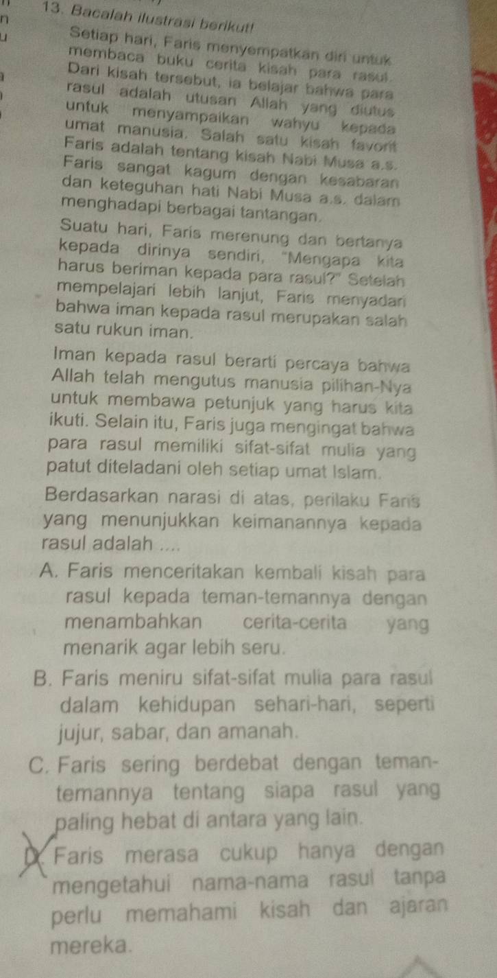 Bacalah ilustrasi berikut!
n
Setiap hari, Faris menyempatkan diri untuk
membaca buku cerita kisah para rasul.
Dari kisah tersebut, ia belajar bahwa para
rasul adalah utusan Allah yang diutus
untuk menyampaikan wahyu kepada
umat manusia. Salah satu kisah favont
Faris adalah tentang kisah Nabi Musa a.s.
Faris sangat kagum dengan kesabaran
dan keteguhan hati Nabi Musa a.s. dalam
menghadapi berbagai tantangan.
Suatu hari, Faris merenung dan bertanya
kepada dirinya sendiri， “Mengapa kita
harus beriman kepada para rasul?" Setelah
mempelajarí lebíh lanjut, Faris menyadar
bahwa iman kepada rasul merupakan salah
satu rukun iman.
Iman kepada rasul berarti percaya bahwa
Allah telah mengutus manusia pilihan-Nya
untuk membawa petunjuk yang harus kita 
ikuti. Selain itu, Faris juga mengingat bahwa
para rasul memiliki sifat-sifat mulia yang
patut diteladani oleh setiap umat Islam.
Berdasarkan narasi di atas, perilaku Fars
yang menunjukkan keimanannya kepada
rasul adalah ....
A. Faris menceritakan kembali kisah para
rasul kepada teman-temannya dengan
menambahkan cerita-cerita yang
menarik agar lebih seru.
B. Faris meniru sifat-sifat mulia para rasul
dalam kehidupan sehari-hari, seperti
jujur, sabar, dan amanah.
C. Faris sering berdebat dengan teman-
temannya tentang siapa rasul yang
paling hebat di antara yang lain.
D Faris merasa cukup hanya dengan
mengetahui nama-nama rasul tanpa
perlu memahami kisah dan ajaran
mereka.