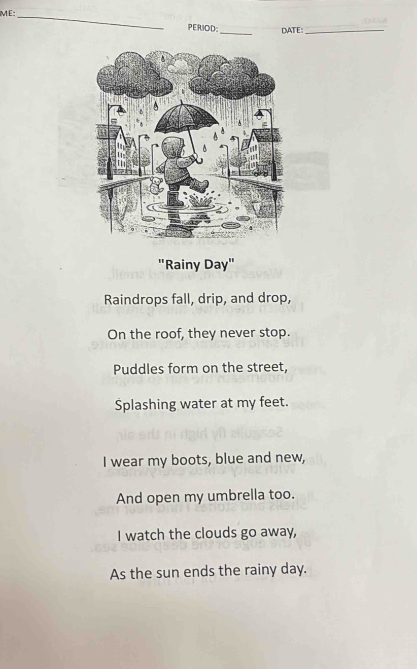 ME:_ 
PERIOD:_ DATE:_ 
"Rainy Day" 
Raindrops fall, drip, and drop, 
On the roof, they never stop. 
Puddles form on the street, 
Splashing water at my feet. 
I wear my boots, blue and new, 
And open my umbrella too. 
I watch the clouds go away, 
As the sun ends the rainy day.