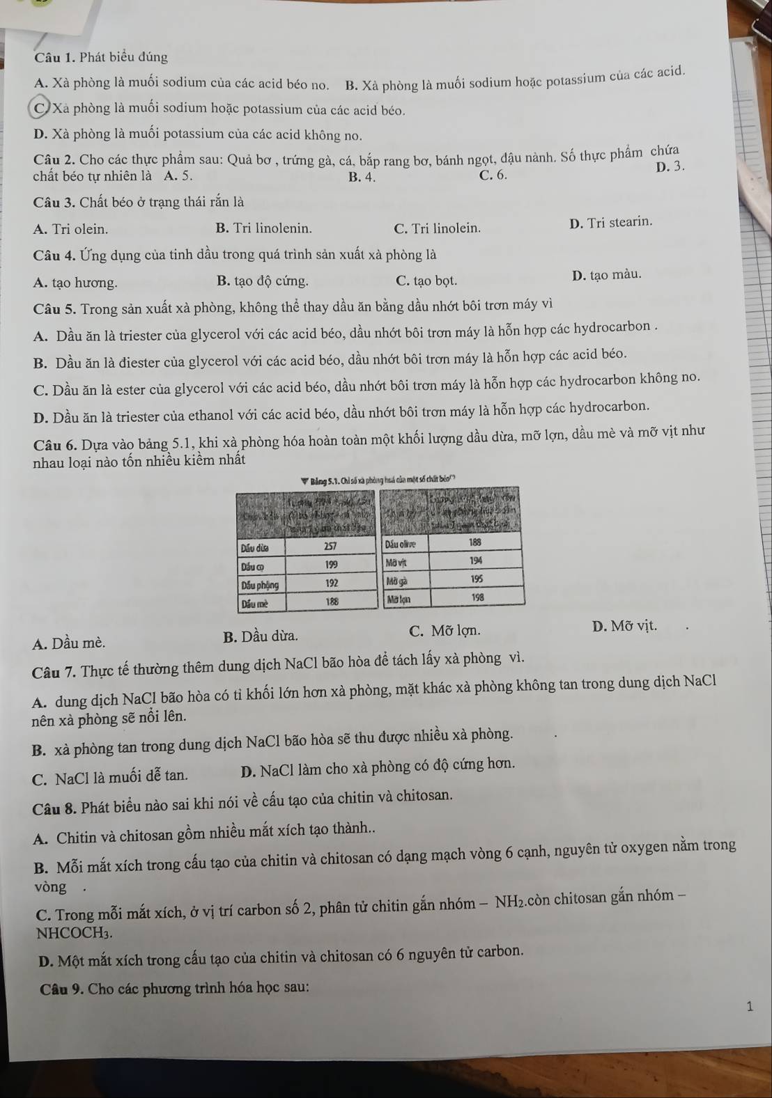 Phát biểu đúng
A. Xà phòng là muối sodium của các acid béo no. B. Xà phòng là muối sodium hoặc potassium của các acid.
C Xà phòng là muối sodium hoặc potassium của các acid béo.
D. Xà phòng là muối potassium của các acid không no.
Câu 2. Cho các thực phẩm sau: Quả bơ , trứng gà, cá, bắp rang bơ, bánh ngọt, đậu nành. Số thực phẩm chứa
D. 3.
chất béo tự nhiên là A. 5. B. 4. C. 6.
Câu 3. Chất béo ở trạng thái rắn là
A. Tri olein. B. Tri linolenin. C. Tri linolein. D. Tri stearin.
Câu 4. Ứng dụng của tinh dầu trong quá trình sản xuất xà phòng là
A. tạo hương. B. tạo độ cứng. C. tạo bọt. D. tạo màu.
Câu 5. Trong sản xuất xà phòng, không thể thay dầu ăn bằng dầu nhớt bôi trơn máy vì
A. Dầu ăn là triester của glycerol với các acid béo, dầu nhớt bôi trơn máy là hỗn hợp các hydrocarbon .
B. Dầu ăn là diester của glycerol với các acid béo, dầu nhớt bôi trơn máy là hỗn hợp các acid béo.
C. Dầu ăn là ester của glycerol với các acid béo, dầu nhớt bôi trơn máy là hỗn hợp các hydrocarbon không no.
D. Dầu ăn là triester của ethanol với các acid béo, dầu nhớt bôi trơn máy là hỗn hợp các hydrocarbon.
Câu 6. Dựa vào bảng 5.1, khi xà phòng hóa hoàn toàn một khối lượng dầu dừa, mỡ lợn, dầu mè và mỡ vịt như
nhau loại nào tốn nhiều kiềm nhất
* Bảng 5.1. Chỉ số xã ph số chất bóo'''
A. Dầu mè. B. Dầu dừa.
C. Mỡ lợn. D. Mỡ vịt.
Câu 7. Thực tế thường thêm dung dịch NaCl bão hòa để tách lấy xà phòng vì.
A. dung dịch NaCl bão hòa có tỉ khối lớn hơn xà phòng, mặt khác xà phòng không tan trong dung dịch NaCl
nên xà phòng sẽ nổi lên.
B. xà phòng tan trong dung dịch NaCl bão hòa sẽ thu được nhiều xà phòng.
C. NaCl là muối dễ tan. D. NaCl làm cho xà phòng có độ cứng hơn.
Câu 8. Phát biểu nào sai khi nói về cấu tạo của chitin và chitosan.
A. Chitin và chitosan gồm nhiều mắt xích tạo thành..
B. Mỗi mắt xích trong cấu tạo của chitin và chitosan có dạng mạch vòng 6 cạnh, nguyên tử oxygen nằm trong
vòng .
C. Trong mỗi mắt xích, ở vị trí carbon số 2, phân tử chitin gắn nhóm − NH₂.còn chitosan gắn nhóm −
NHCOCH₃.
D. Một mắt xích trong cấu tạo của chitin và chitosan có 6 nguyên tử carbon.
Câu 9. Cho các phương trình hóa học sau:
1