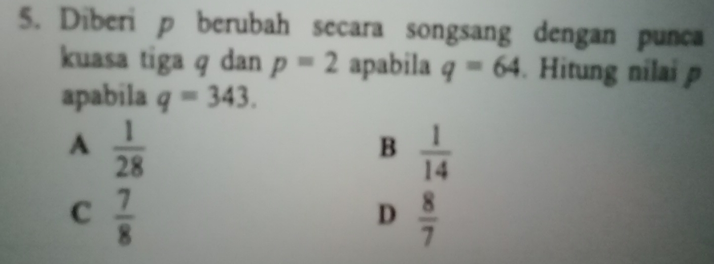 Diberi p berubah secara songsang dengan punca
kuasa tiga q dan p=2 apabila q=64. Hitung nilai p
apabila q=343.
A  1/28 
B  1/14 
C  7/8 
D  8/7 