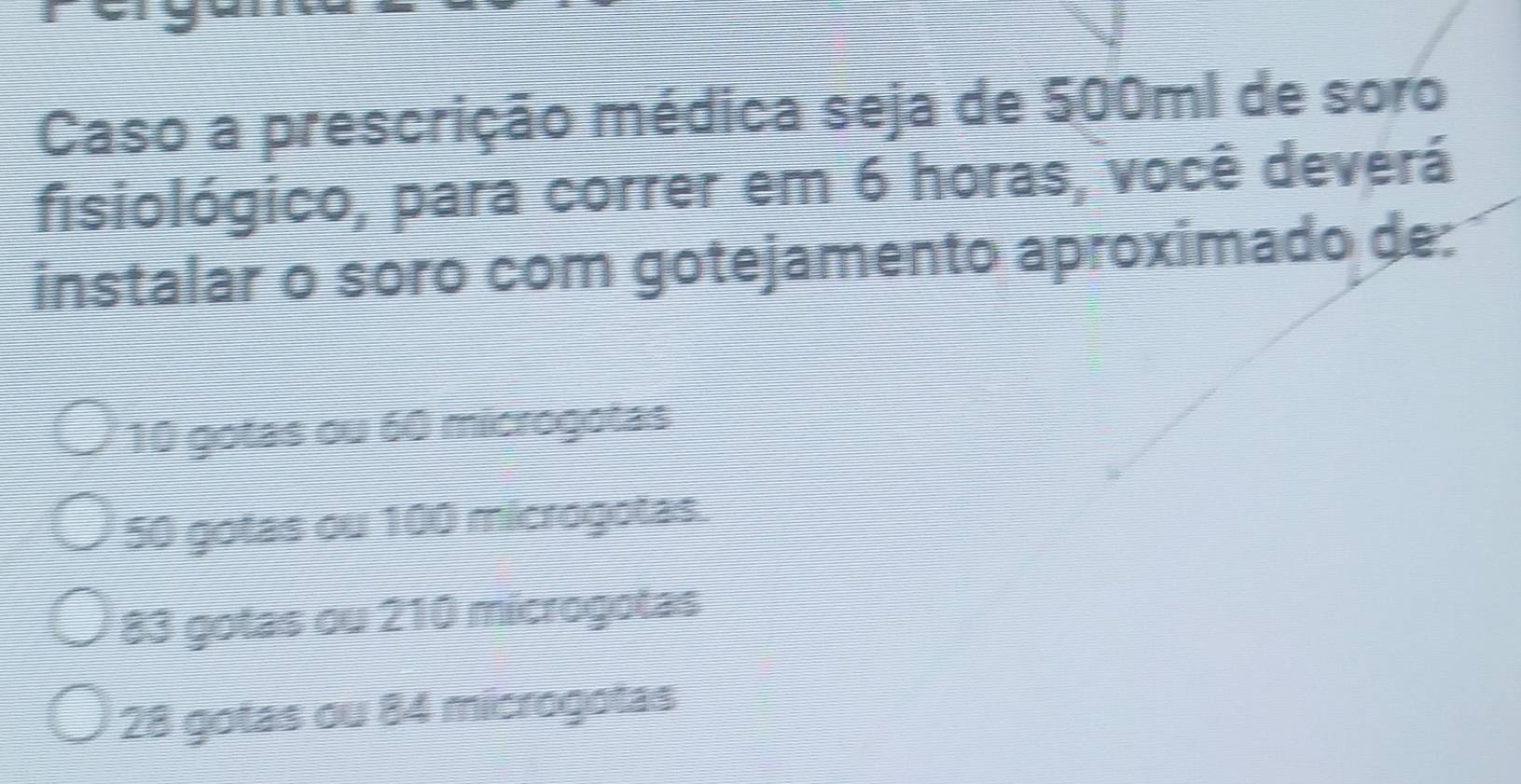 Caso a prescrição médica seja de 500ml de soro
fisiológico, para correr em 6 horas, você deverá
instalar o soro com gotejamento aproximado de:
10 gotas ou 60 microgotas
50 gotas ou 100 microgotas.
83 gotas ou 210 microgotas
28 gotas ou 84 microgotas