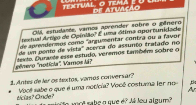 DE 
Olá, estudante, vamos aprender sobre o gênero 
textual Artigo de Opinião? É uma ótima oportunidade 
de aprendermos como "argumentar contra ou a favor 
de um ponto de vista' acerca do assunto tratado no 
texto. Durante esse estudo, veremos também sobre o 
gênero 'notícia''. Vamos lá? 
1. Antes de ler os textos, vamos conversar? 
Você sabe o que é uma notícia? Você costuma ler no- p 
Ar 
tícias? Onde? 
vinião você sabe o que é? Já leu algum?