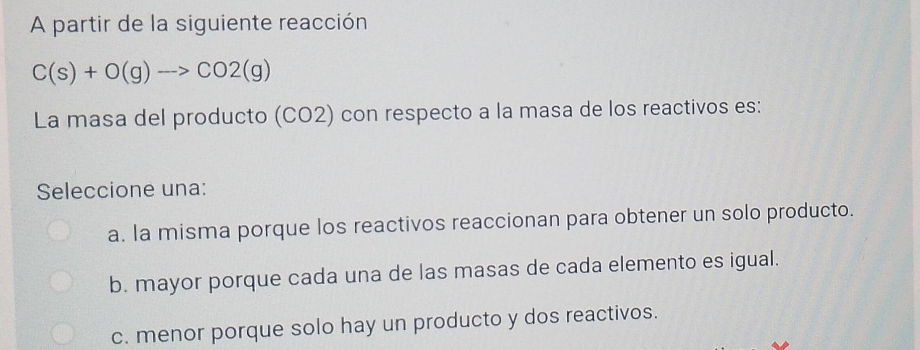 A partir de la siguiente reacción
C(s)+O(g)to CO2(g)
La masa del producto (CO2) con respecto a la masa de los reactivos es:
Seleccione una:
a. la misma porque los reactivos reaccionan para obtener un solo producto.
b. mayor porque cada una de las masas de cada elemento es igual.
c. menor porque solo hay un producto y dos reactivos.