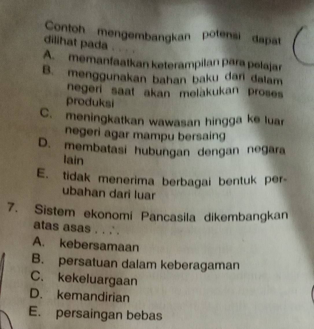 Contoh mengembangkan potensi dapat
dilihat pada , “ , ,
A. memanfaatkan keterampilan para pelajar
B. menggunakan bahan baku dari dalam
negeri saat akan melakukan proses 
produksi
C. meningkatkan wawasan hingga ke luar
negeri agar mampu bersaing
D. membatasi hubungan dengan negara
lain
E. tidak menerima berbagai bentuk per
ubahan dari luar
7. Sistem ekonomi Pancasila dikembangkan
atas asas . . ' .
A. kebersamaan
B. persatuan dalam keberagaman
C. kekeluargaan
D. kemandirian
E. persaingan bebas