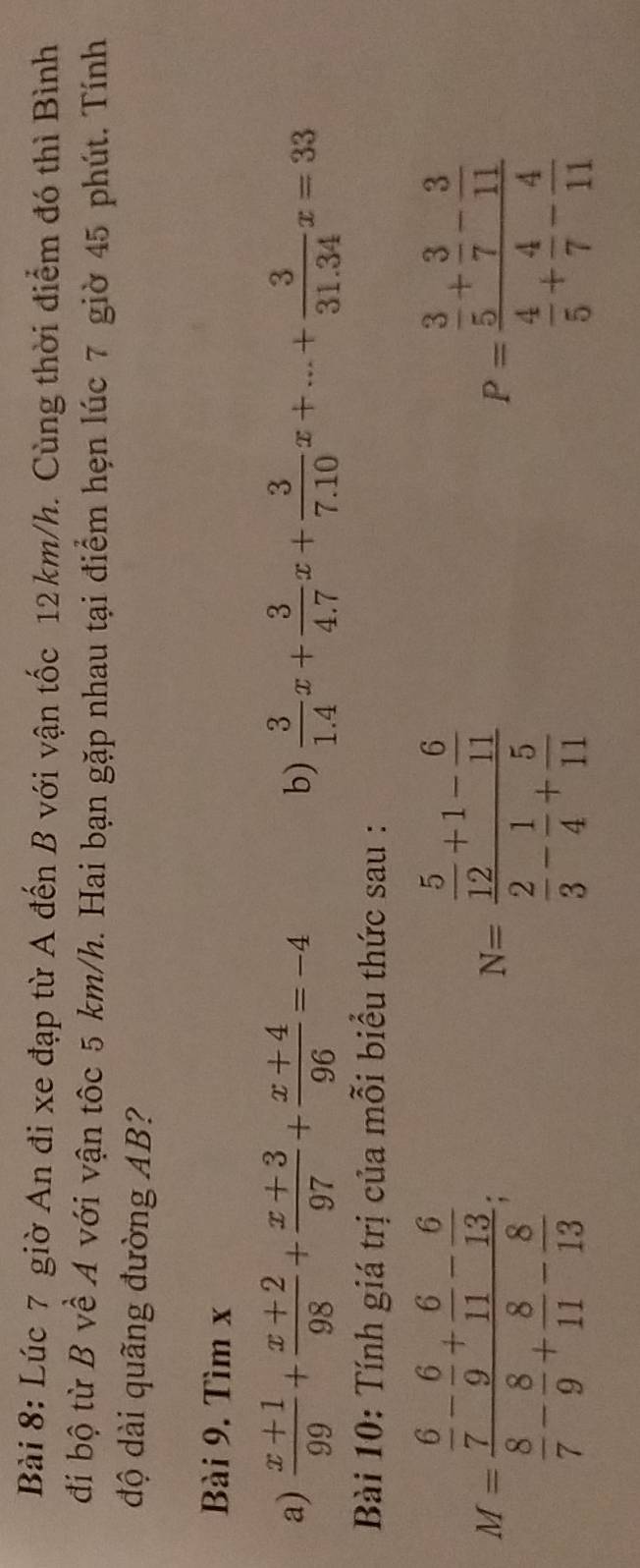 Lúc 7 giờ An đi xe đạp từ A đến B với vận tốc 12km/h. Cùng thời điểm đó thì Bình 
đi bộ từ B về A với vận tôc 5 km/h. Hai bạn gặp nhau tại điểm hẹn lúc 7 giờ 45 phút. Tính 
độ dài quãng đường AB? 
Bài 9. Tìm x
a)  (x+1)/99 + (x+2)/98 + (x+3)/97 + (x+4)/96 =-4  3/1.4 x+ 3/4.7 x+ 3/7.10 x+...+ 3/31.34 x=33
b) 
Bài 10: Tính giá trị của mỗi biểu thức sau :
M=frac  6/7 - 6/9 + 6/11 - 6/13  8/7 - 8/9 + 8/11 - 8/13 .
N=frac  5/12 +1- 6/11  2/3 - 1/4 + 5/11 
P=frac  3/5 + 3/7 - 3/11  4/5 + 4/7 - 4/11 
