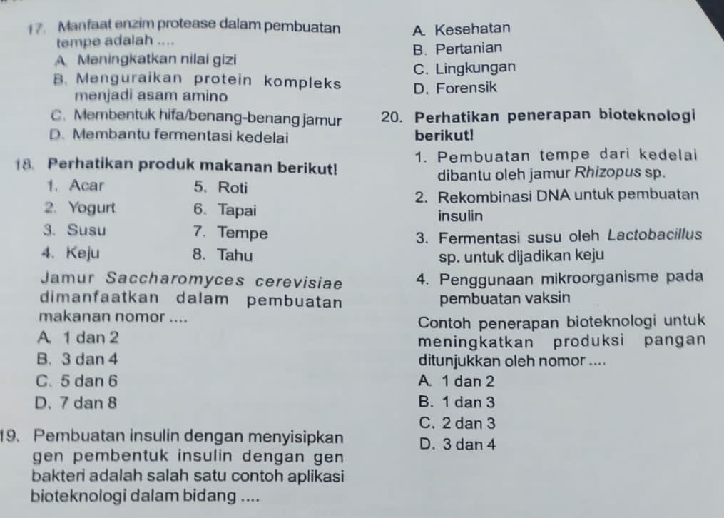 1 7. Manfaat enzim protease dalam pembuatan A. Kesehatan
tempe adalah ....
A Meningkatkan nilai gizi B. Pertanian
C. Lingkungan
B. Menguraikan protein kompleks D. Forensik
menjadi asam amino
C. Membentuk hifa/benang-benang jamur 20. Perhatikan penerapan bioteknologi
D. Membantu fermentasi kedelai berikut!
18. Perhatikan produk makanan berikut! 1. Pembuatan tempe dari kedelai
1. Acar 5、 Roti dibantu oleh jamur Rhizopus sp.
2. Rekombinasi DNA untuk pembuatan
2. Yogurt 6、 Tapai insulin
3. Susu 7. Tempe
3. Fermentasi susu oleh Lactobacillus
4、Keju 8. Tahu sp. untuk dijadikan keju
Jamur Saccharomyces cerevisiae 4. Penggunaan mikroorganisme pada
dimanfaatkan dalam pembuatan pembuatan vaksin
makanan nomor ....
Contoh penerapan bioteknologi untuk
A. 1 dan 2
meningkatkan produksi pangan
B. 3 dan 4 ditunjukkan oleh nomor ....
C. 5 dan 6 A. 1 dan 2
D、 7 dan 8 B. 1 dan 3
C. 2 dan 3
19. Pembuatan insulin dengan menyisipkan
D. 3 dan 4
gen pembentuk insulin dengan gen 
bakteri adalah salah satu contoh aplikasi
bioteknologi dalam bidang ....