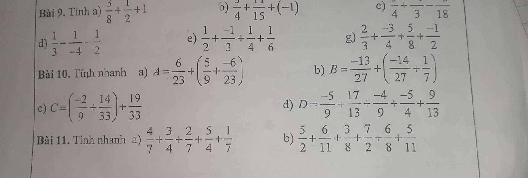 Tính a)  3/8 + 1/2 +1  3/4 + 11/15 +(-1) frac 4+frac 3-frac 18
d)  1/3 - 1/-4 - 1/2 
e)  1/2 + (-1)/3 + 1/4 + 1/6   2/3 + (-3)/4 + 5/8 + (-1)/2 
g) 
Bài 10. Tính nhanh a) A= 6/23 +( 5/9 + (-6)/23 ) B= (-13)/27 +( (-14)/27 + 1/7 )
b) 
c) C=( (-2)/9 + 14/33 )+ 19/33 
d) D= (-5)/9 + 17/13 + (-4)/9 + (-5)/4 + 9/13 
Bài 11. Tính nhanh a)  4/7 + 3/4 + 2/7 + 5/4 + 1/7   5/2 + 6/11 + 3/8 + 7/2 + 6/8 + 5/11 
b)