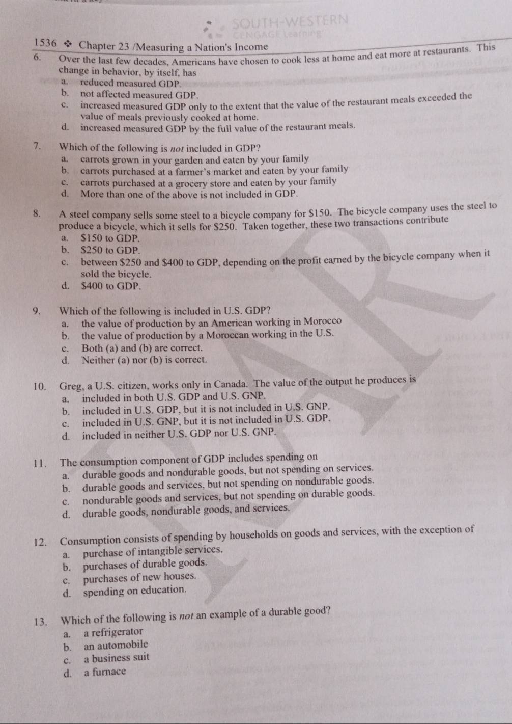 1536 * Chapter 23 /Measuring a Nation's Income
6. Over the last few decades. Americans have chosen to cook less at home and eat more at restaurants. This
change in behavior, by itself, has
a. reduced measured GDP.
b. not affected measured GDP.
c. increased measured GDP only to the extent that the value of the restaurant meals exceeded the
value of meals previously cooked at home.
d. increased measured GDP by the full value of the restaurant meals.
7. Which of the following is not included in GDP?
a. carrots grown in your garden and eaten by your family
b. carrots purchased at a farmer’s market and eaten by your family
c. carrots purchased at a grocery store and eaten by your family
d. More than one of the above is not included in GDP.
8. A steel company sells some steel to a bicycle company for $150. The bicycle company uses the steel to
produce a bicycle, which it sells for $250. Taken together, these two transactions contribute
a. $150 to GDP.
b. $250 to GDP.
c. between $250 and $400 to GDP, depending on the profit earned by the bicycle company when it
sold the bicycle.
d. $400 to GDP.
9. Which of the following is included in U.S. GDP?
a. the value of production by an American working in Morocco
b. the value of production by a Moroccan working in the U.S.
c. Both (a) and (b) are correct.
d. Neither (a) nor (b) is correct.
10. Greg, a U.S. citizen, works only in Canada. The value of the output he produces is
a. included in both U.S. GDP and U.S. GNP.
b. included in U.S. GDP, but it is not included in U.S. GNP.
c. included in U.S. GNP, but it is not included in U.S. GDP.
d. included in neither U.S. GDP nor U.S. GNP.
11. The consumption component of GDP includes spending on
a. durable goods and nondurable goods, but not spending on services.
b. durable goods and services, but not spending on nondurable goods.
c. nondurable goods and services, but not spending on durable goods.
d. durable goods, nondurable goods, and services.
12. Consumption consists of spending by households on goods and services, with the exception of
a. purchase of intangible services.
b. purchases of durable goods.
c. purchases of new houses.
d. spending on education.
13. Which of the following is not an example of a durable good?
a. a refrigerator
b. an automobile
c. a business suit
d. a furnace