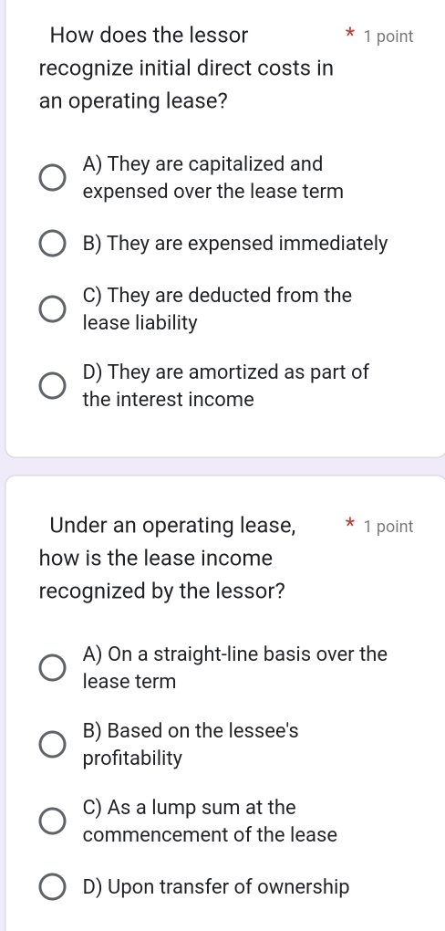 How does the lessor 1 point
recognize initial direct costs in
an operating lease?
A) They are capitalized and
expensed over the lease term
B) They are expensed immediately
C) They are deducted from the
lease liability
D) They are amortized as part of
the interest income
Under an operating lease, 1 point
how is the lease income
recognized by the lessor?
A) On a straight-line basis over the
lease term
B) Based on the lessee's
profitability
C) As a lump sum at the
commencement of the lease
D) Upon transfer of ownership